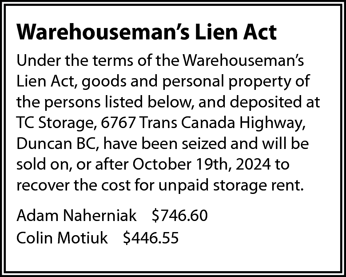 Warehouseman’s Lien Act <br>Under the  Warehouseman’s Lien Act  Under the terms of the Warehouseman’s  Lien Act, goods and personal property of  the persons listed below, and deposited at  TC Storage, 6767 Trans Canada Highway,  Duncan BC, have been seized and will be  sold on, or after October 19th, 2024 to  recover the cost for unpaid storage rent.  Adam Naherniak $746.60  Colin Motiuk $446.55    