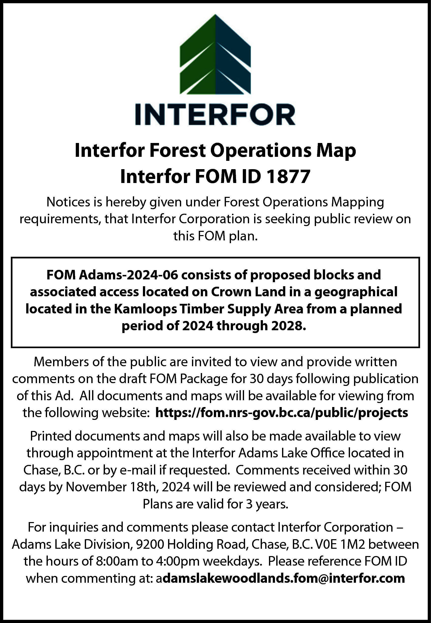 Interfor Forest Operations Map <br>Interfor  Interfor Forest Operations Map  Interfor FOM ID 1877  Notices is hereby given under Forest Operations Mapping  requirements, that Interfor Corporation is seeking public review on  this FOM plan.  FOM Adams-2024-06 consists of proposed blocks and  associated access located on Crown Land in a geographical  located in the Kamloops Timber Supply Area from a planned  period of 2024 through 2028.  Members of the public are invited to view and provide written  comments on the draft FOM Package for 30 days following publication  of this Ad. All documents and maps will be available for viewing from  the following website: https://fom.nrs-gov.bc.ca/public/projects  Printed documents and maps will also be made available to view  through appointment at the Interfor Adams Lake Office located in  Chase, B.C. or by e-mail if requested. Comments received within 30  days by November 18th, 2024 will be reviewed and considered; FOM  Plans are valid for 3 years.  For inquiries and comments please contact Interfor Corporation –  Adams Lake Division, 9200 Holding Road, Chase, B.C. V0E 1M2 between  the hours of 8:00am to 4:00pm weekdays. Please reference FOM ID  when commenting at: adamslakewoodlands.fom@interfor.com    