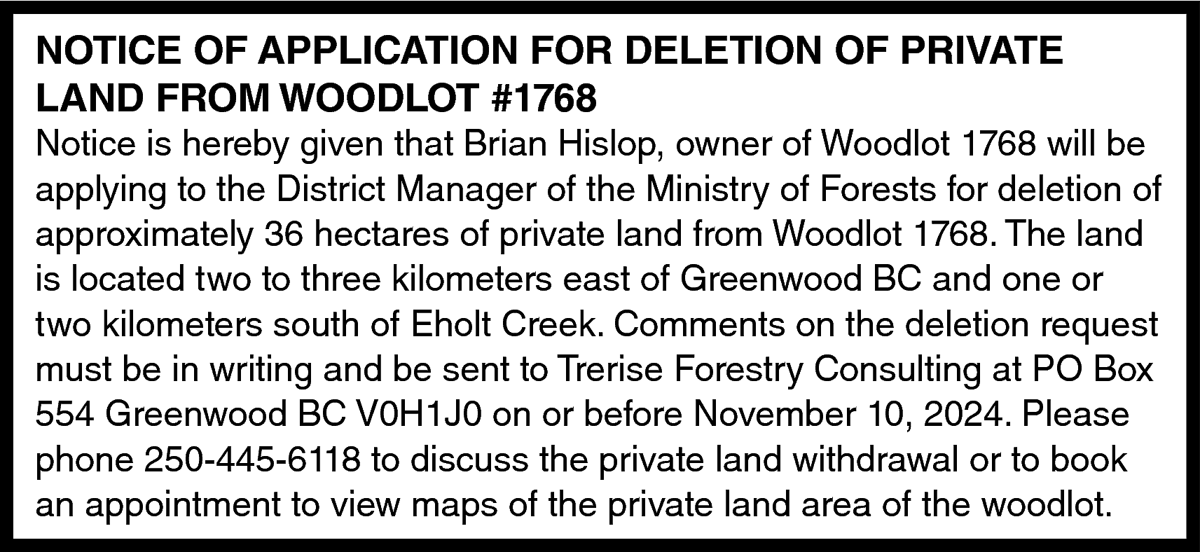 NOTICE OF APPLICATION FOR DELETION  NOTICE OF APPLICATION FOR DELETION OF PRIVATE  LAND FROM WOODLOT #1768    Notice is hereby given that Brian Hislop, owner of Woodlot 1768 will be  applying to the District Manager of the Ministry of Forests for deletion of  approximately 36 hectares of private land from Woodlot 1768. The land  is located two to three kilometers east of Greenwood BC and one or  two kilometers south of Eholt Creek. Comments on the deletion request  must be in writing and be sent to Trerise Forestry Consulting at PO Box  554 Greenwood BC V0H1J0 on or before November 10, 2024. Please  phone 250-445-6118 to discuss the private land withdrawal or to book  an appointment to view maps of the private land area of the woodlot.    