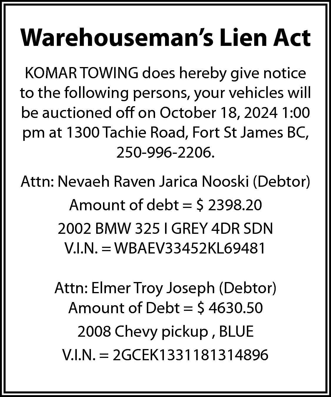 Warehouseman’s Lien Act <br>KOMAR TOWING  Warehouseman’s Lien Act  KOMAR TOWING does hereby give notice  to the following persons, your vehicles will  be auctioned off on October 18, 2024 1:00  pm at 1300 Tachie Road, Fort St James BC,  250-996-2206.  Attn: Nevaeh Raven Jarica Nooski (Debtor)  Amount of debt = $ 2398.20  2002 BMW 325 I GREY 4DR SDN  V.I.N. = WBAEV33452KL69481  Attn: Elmer Troy Joseph (Debtor)  Amount of Debt = $ 4630.50  2008 Chevy pickup , BLUE  V.I.N. = 2GCEK1331181314896    