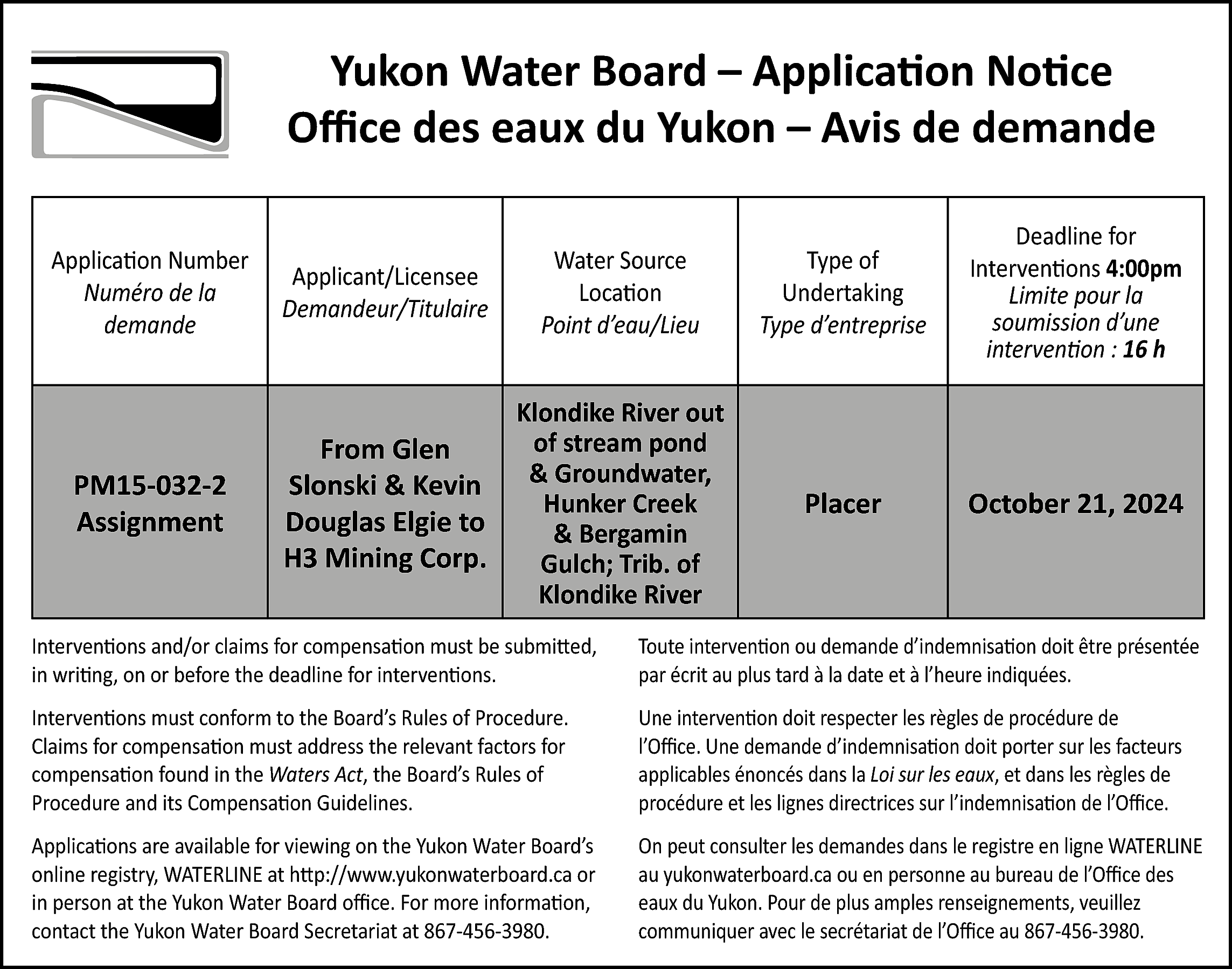 Yukon Water Board – Application  Yukon Water Board – Application Notice  Office des eaux du Yukon – Avis de demande  Application Number  Numéro de la  demande    Applicant/Licensee  Demandeur/Titulaire    Water Source  Location  Point d’eau/Lieu    Type of  Undertaking  Type d’entreprise    Deadline for  Interventions 4:00pm  Limite pour la  soumission d’une  intervention : 16 h    PM15-032-2  Assignment    From Glen  Slonski & Kevin  Douglas Elgie to  H3 Mining Corp.    Klondike River out  of stream pond  & Groundwater,  Hunker Creek  & Bergamin  Gulch; Trib. of  Klondike River    Placer    October 21, 2024    Interventions and/or claims for compensation must be submitted,  in writing, on or before the deadline for interventions.    Toute intervention ou demande d’indemnisation doit être présentée  par écrit au plus tard à la date et à l’heure indiquées.    Interventions must conform to the Board’s Rules of Procedure.  Claims for compensation must address the relevant factors for  compensation found in the Waters Act, the Board’s Rules of  Procedure and its Compensation Guidelines.    Une intervention doit respecter les règles de procédure de  l’Office. Une demande d’indemnisation doit porter sur les facteurs  applicables énoncés dans la Loi sur les eaux, et dans les règles de  procédure et les lignes directrices sur l’indemnisation de l’Office.    Applications are available for viewing on the Yukon Water Board’s  online registry, WATERLINE at http://www.yukonwaterboard.ca or  in person at the Yukon Water Board office. For more information,  contact the Yukon Water Board Secretariat at 867-456-3980.    On peut consulter les demandes dans le registre en ligne WATERLINE  au yukonwaterboard.ca ou en personne au bureau de l’Office des  eaux du Yukon. Pour de plus amples renseignements, veuillez  communiquer avec le secrétariat de l’Office au 867-456-3980.    