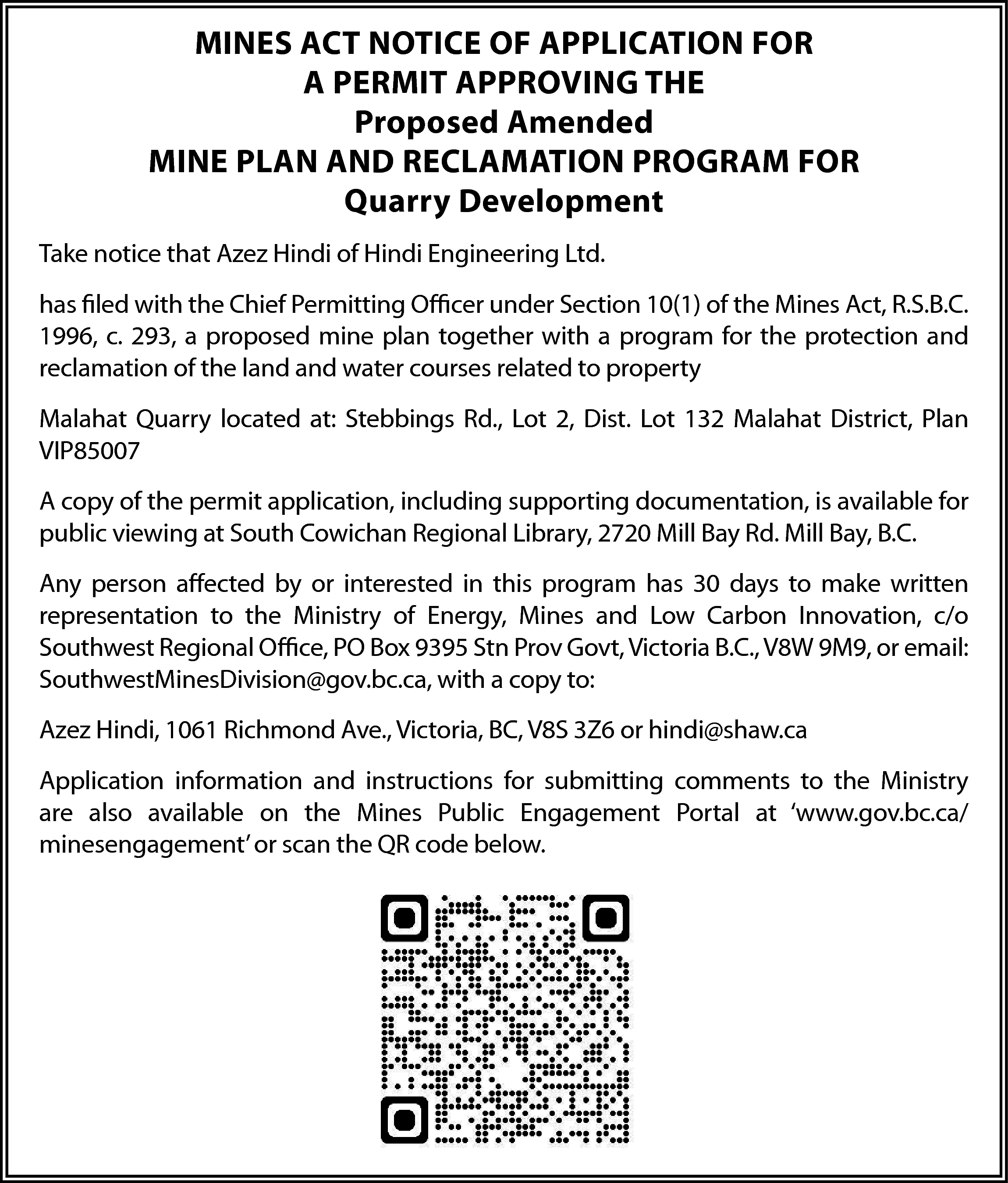 MINES ACT NOTICE OF APPLICATION  MINES ACT NOTICE OF APPLICATION FOR  A PERMIT APPROVING THE  Proposed Amended  MINE PLAN AND RECLAMATION PROGRAM FOR  Quarry Development  Take notice that Azez Hindi of Hindi Engineering Ltd.  has filed with the Chief Permitting Officer under Section 10(1) of the Mines Act, R.S.B.C.  1996, c. 293, a proposed mine plan together with a program for the protection and  reclamation of the land and water courses related to property  Malahat Quarry located at: Stebbings Rd., Lot 2, Dist. Lot 132 Malahat District, Plan  VIP85007  A copy of the permit application, including supporting documentation, is available for  public viewing at South Cowichan Regional Library, 2720 Mill Bay Rd. Mill Bay, B.C.  Any person affected by or interested in this program has 30 days to make written  representation to the Ministry of Energy, Mines and Low Carbon Innovation, c/o  Southwest Regional Office, PO Box 9395 Stn Prov Govt, Victoria B.C., V8W 9M9, or email:  SouthwestMinesDivision@gov.bc.ca, with a copy to:  Azez Hindi, 1061 Richmond Ave., Victoria, BC, V8S 3Z6 or hindi@shaw.ca  Application information and instructions for submitting comments to the Ministry  are also available on the Mines Public Engagement Portal at ‘www.gov.bc.ca/  minesengagement’ or scan the QR code below.    