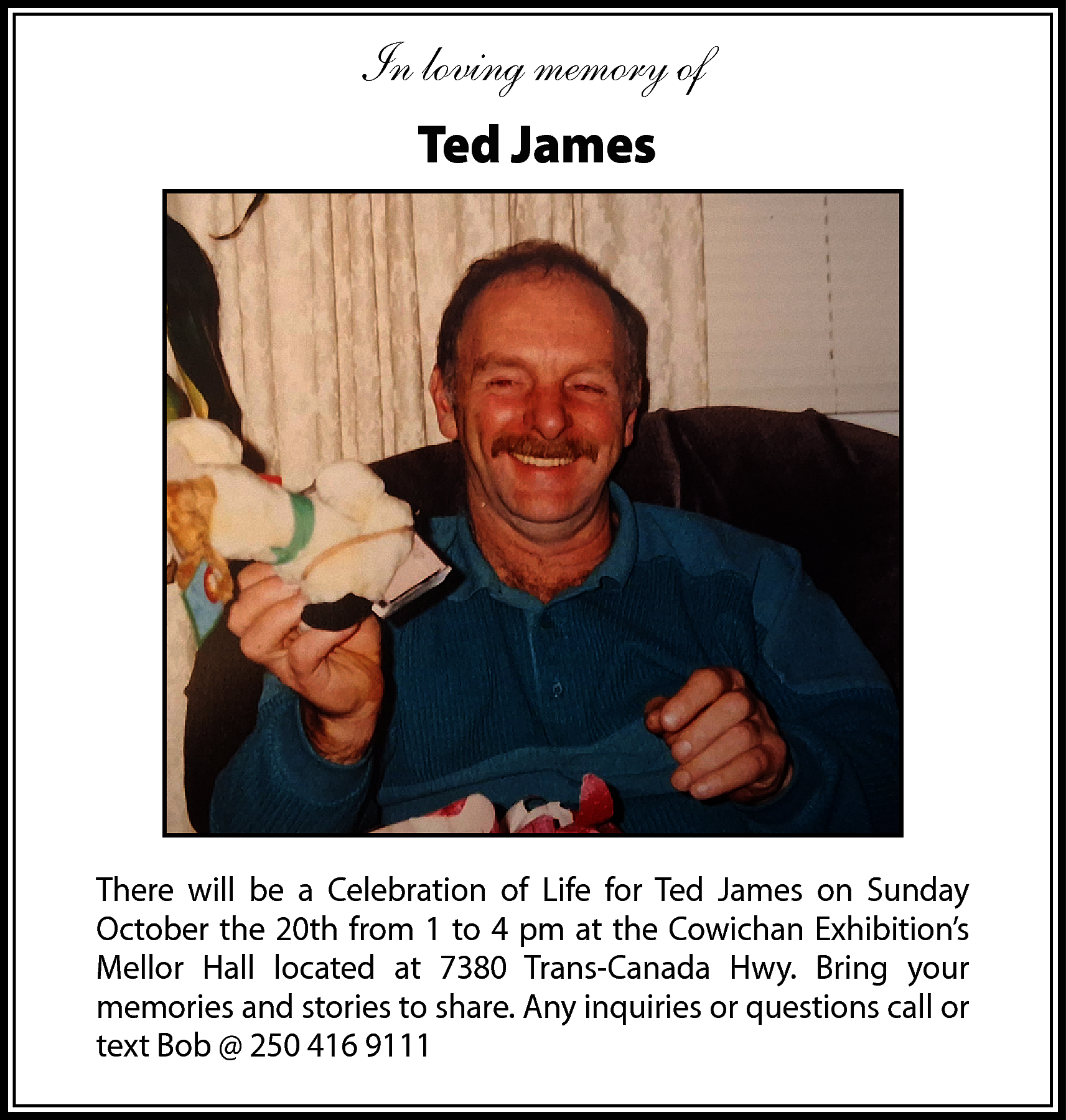 In loving memory of <br>Ted  In loving memory of  Ted James    There will be a Celebration of Life for Ted James on Sunday  October the 20th from 1 to 4 pm at the Cowichan Exhibition’s  Mellor Hall located at 7380 Trans-Canada Hwy. Bring your  memories and stories to share. Any inquiries or questions call or  text Bob @ 250 416 9111    