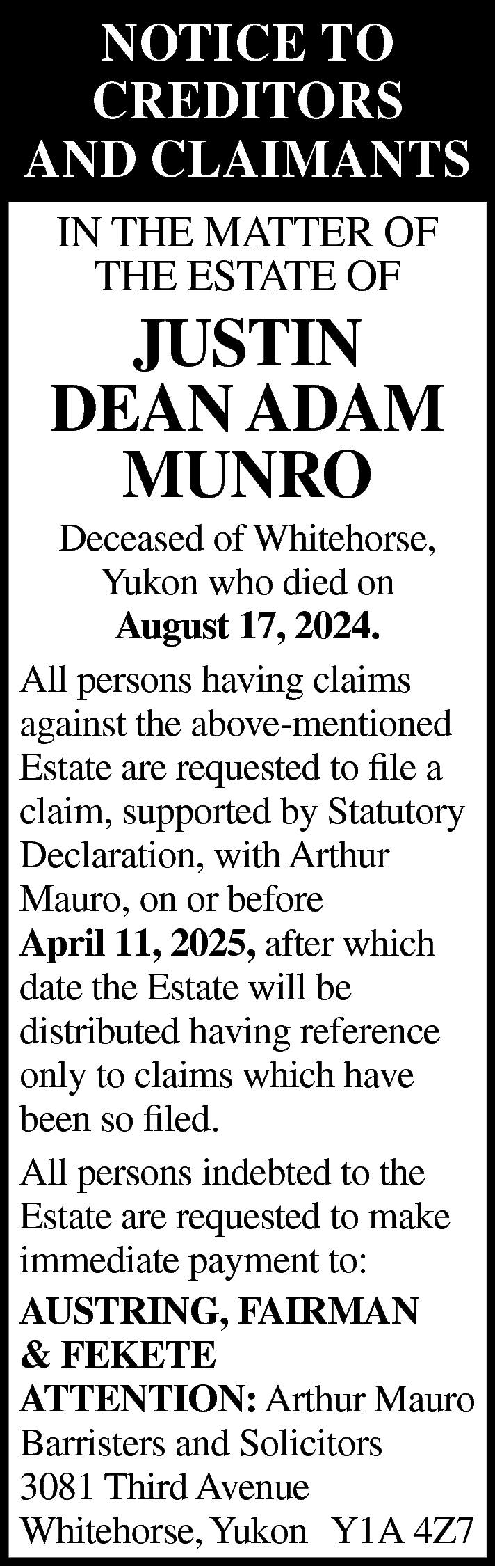 NOTICE TO <br>CREDITORS <br>AND CLAIMANTS  NOTICE TO  CREDITORS  AND CLAIMANTS  IN THE MATTER OF  THE ESTATE OF    JUSTIN  DEAN ADAM  MUNRO    Deceased of Whitehorse,  Yukon who died on  August 17, 2024.  All persons having claims  against the above-mentioned  Estate are requested to file a  claim, supported by Statutory  Declaration, with Arthur  Mauro, on or before  April 11, 2025, after which  date the Estate will be  distributed having reference  only to claims which have  been so filed.  All persons indebted to the  Estate are requested to make  immediate payment to:  AUSTRING, FAIRMAN  & FEKETE  ATTENTION: Arthur Mauro  Barristers and Solicitors  3081 Third Avenue  Whitehorse, Yukon Y1A 4Z7    