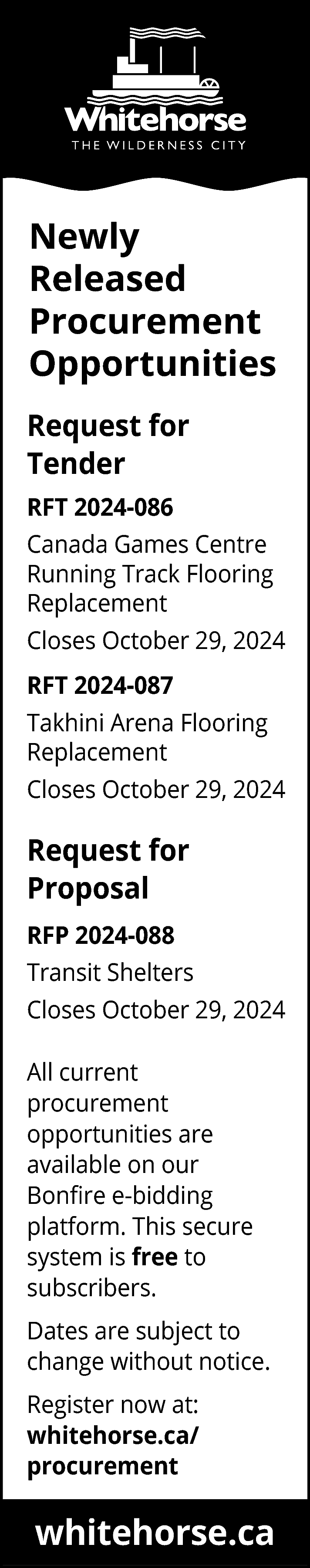 Newly <br>Released <br>Procurement <br>Opportunities <br>Request  Newly  Released  Procurement  Opportunities  Request for  Tender  RFT 2024-086  Canada Games Centre  Running Track Flooring  Replacement  Closes October 29, 2024  RFT 2024-087  Takhini Arena Flooring  Replacement  Closes October 29, 2024    Request for  Proposal  RFP 2024-088  Transit Shelters  Closes October 29, 2024  All current  procurement  opportunities are  available on our  Bonfire e-bidding  platform. This secure  system is free to  subscribers.  Dates are subject to  change without notice.  Register now at:  whitehorse.ca/  procurement    whitehorse.ca    