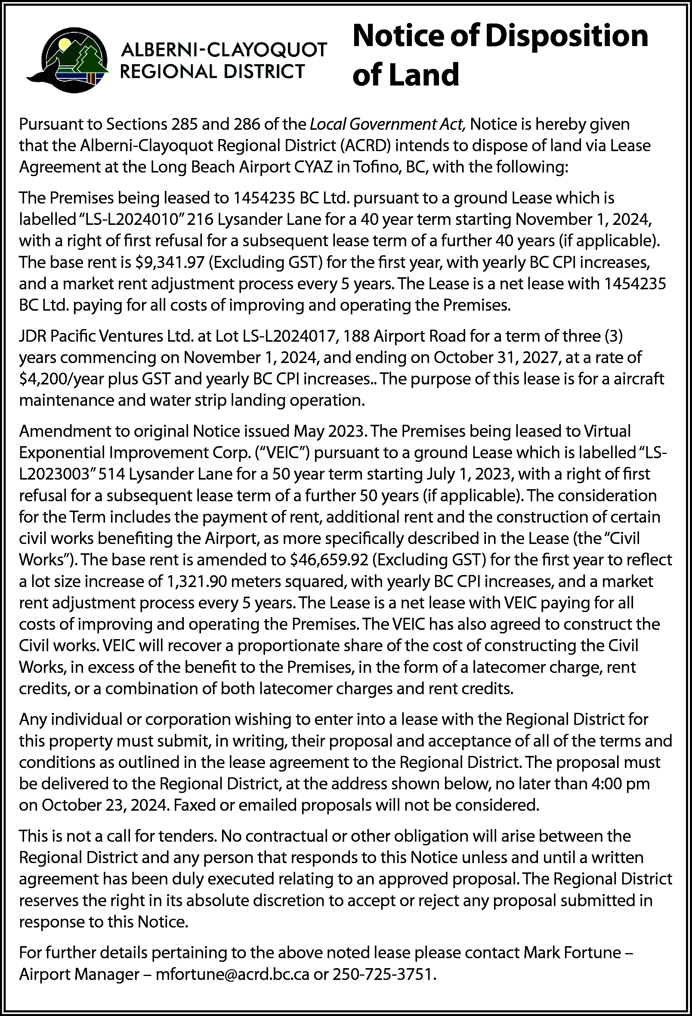 Notice of Disposition <br>of Land  Notice of Disposition  of Land  Pursuant to Sections 285 and 286 of the Local Government Act, Notice is hereby given  that the Alberni-Clayoquot Regional District (ACRD) intends to dispose of land via Lease  Agreement at the Long Beach Airport CYAZ in Tofino, BC, with the following:  The Premises being leased to 1454235 BC Ltd. pursuant to a ground Lease which is  labelled “LS-L2024010” 216 Lysander Lane for a 40 year term starting November 1, 2024,  with a right of first refusal for a subsequent lease term of a further 40 years (if applicable).  The base rent is $9,341.97 (Excluding GST) for the first year, with yearly BC CPI increases,  and a market rent adjustment process every 5 years. The Lease is a net lease with 1454235  BC Ltd. paying for all costs of improving and operating the Premises.  JDR Pacific Ventures Ltd. at Lot LS-L2024017, 188 Airport Road for a term of three (3)  years commencing on November 1, 2024, and ending on October 31, 2027, at a rate of  $4,200/year plus GST and yearly BC CPI increases.. The purpose of this lease is for a aircraft  maintenance and water strip landing operation.  Amendment to original Notice issued May 2023. The Premises being leased to Virtual  Exponential Improvement Corp. (“VEIC”) pursuant to a ground Lease which is labelled “LSL2023003” 514 Lysander Lane for a 50 year term starting July 1, 2023, with a right of first  refusal for a subsequent lease term of a further 50 years (if applicable). The consideration  for the Term includes the payment of rent, additional rent and the construction of certain  civil works benefiting the Airport, as more specifically described in the Lease (the “Civil  Works”). The base rent is amended to $46,659.92 (Excluding GST) for the first year to reflect  a lot size increase of 1,321.90 meters squared, with yearly BC CPI increases, and a market  rent adjustment process every 5 years. The Lease is a net lease with VEIC paying for all  costs of improving and operating the Premises. The VEIC has also agreed to construct the  Civil works. VEIC will recover a proportionate share of the cost of constructing the Civil  Works, in excess of the benefit to the Premises, in the form of a latecomer charge, rent  credits, or a combination of both latecomer charges and rent credits.  Any individual or corporation wishing to enter into a lease with the Regional District for  this property must submit, in writing, their proposal and acceptance of all of the terms and  conditions as outlined in the lease agreement to the Regional District. The proposal must  be delivered to the Regional District, at the address shown below, no later than 4:00 pm  on October 23, 2024. Faxed or emailed proposals will not be considered.  This is not a call for tenders. No contractual or other obligation will arise between the  Regional District and any person that responds to this Notice unless and until a written  agreement has been duly executed relating to an approved proposal. The Regional District  reserves the right in its absolute discretion to accept or reject any proposal submitted in  response to this Notice.  For further details pertaining to the above noted lease please contact Mark Fortune –  Airport Manager – mfortune@acrd.bc.ca or 250-725-3751.    