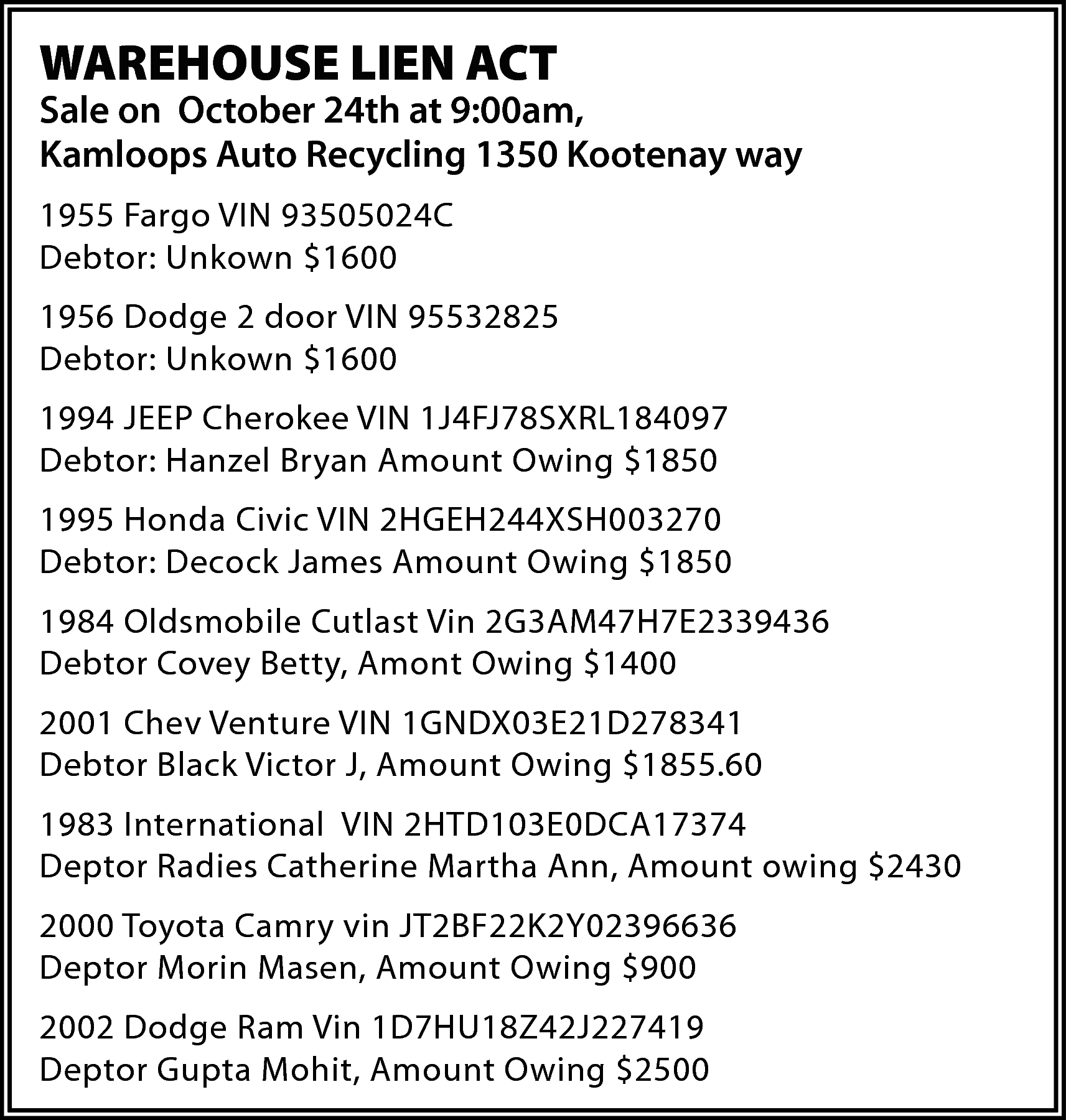 WAREHOUSE LIEN ACT <br> <br>Sale  WAREHOUSE LIEN ACT    Sale on October 24th at 9:00am,  Kamloops Auto Recycling 1350 Kootenay way  1955 Fargo VIN 93505024C  Debtor: Unkown $1600  1956 Dodge 2 door VIN 95532825  Debtor: Unkown $1600  1994 JEEP Cherokee VIN 1J4FJ78SXRL184097  Debtor: Hanzel Bryan Amount Owing $1850  1995 Honda Civic VIN 2HGEH244XSH003270  Debtor: Decock James Amount Owing $1850  1984 Oldsmobile Cutlast Vin 2G3AM47H7E2339436  Debtor Covey Betty, Amont Owing $1400  2001 Chev Venture VIN 1GNDX03E21D278341  Debtor Black Victor J, Amount Owing $1855.60  1983 International VIN 2HTD103E0DCA17374  Deptor Radies Catherine Martha Ann, Amount owing $2430  2000 Toyota Camry vin JT2BF22K2Y02396636  Deptor Morin Masen, Amount Owing $900  2002 Dodge Ram Vin 1D7HU18Z42J227419  Deptor Gupta Mohit, Amount Owing $2500    