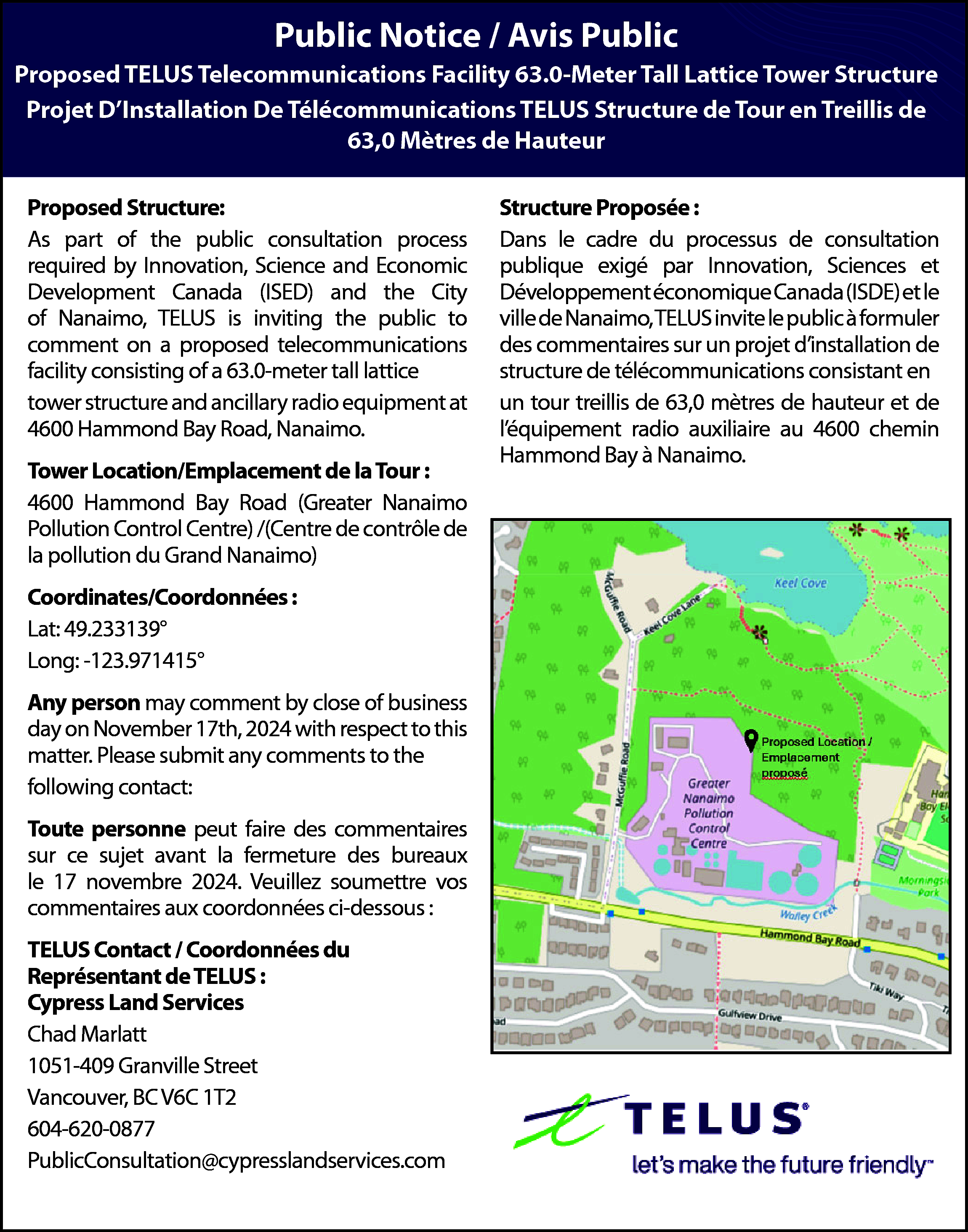 Public Notice / Avis Public  Public Notice / Avis Public  Proposed TELUS Telecommunications Facility 63.0-Meter Tall Lattice Tower Structure  Projet D’Installation De Télécommunications TELUS Structure de Tour en Treillis de  63,0 Mètres de Hauteur  Proposed Structure:  Proposed Structure:  As part of the public consultation process  As part of the public consultation process required by  required  by Innovation, Science and Economic  Innovation, Science and Economic Development  Development  theRegional  City  Canada (ISED) Canada  and the (ISED)  Comoxand  Valley  ofDistrict  Nanaimo,  TELUS  is inviting  thethe  public  (CVRD),  TELUS  is inviting  publicto to  comment  onaaproposed  proposed  telecommunications  comment on  telecommunications  facility  facility  consisting  a 63.0-meter  lattice tower  consisting  of a of  43.0-meter  tall tall  monopole  structure  and ancillary  radio equipment  situatedaton  tower  structure  and ancillary  radio equipment  private property at 1388 Ellenor Road, Comox, BC  4600  Hammond Bay Road, Nanaimo.  V9M 4B3.    Tower Location/Emplacement de la Tour :  4600 Hammond Bay Road (Greater Nanaimo  Public Control  Meeting:  Pollution  Centre) /(Centre de contrôle de  You  are  invited  to an informal,  la pollution du Grand  Nanaimo)drop-in public  informational meeting:  Date: May 31, 2023  Coordinates/Coordonnées  :  Time: 5:00 pm to 7:00 pm  Lat:  49.233139°  Where: St. Mary’s Catholic Church  Long: -123.971415°  10 River Heights Drive, Cochrane    Structure Proposée :  Structure Proposée :  Dans le cadre du processus de consultation  Dans le cadre du processus de consultation  publique  exigé par Innovation, Sciences et  publique exigé par Innovation, Sciences et DévelopDéveloppement  économique  et le  pement économique  CanadaCanada  (ISDE) (ISDE)  et le Comox  ville  de Nanaimo,  invite  le public  à formuler  Valley  Regional TELUS  District  (CVRD),  TELUS  invite le  des  commentaires  projet d’installation  de  public  à formuler sur  desun  commentaires  sur un projet  structure  de télécommunications  consistant en  dinstallation  de structure de télécommunications  en de  un 63,0  tour monopôle  43,0 mètres  unconsistant  tour treillis  mètres dede  hauteur  et de de  et de léquipement radio auxiliaire situé sur  l’éhauteur  quipement  radio auxiliaire au 4600 chemin  une propriété privée au 1388 Ellenor Road, Comox  Hammond  Bay à Nanaimo.  (C.-B.) V9M 4B3.    Réunion Publique :  Le public est invité à fournir ses commentaires par  écrit avant la fermeture des bureaux :  La Date: May 31, 2023  Lheure: 5:00 pm to 7:00 pm  Addresser: St. Mary’s Catholic Church  10 River Heights Drive, Cochrane    Any  person  may comment by close  Tower  Location/Emplacement  deoflabusiness  Tour :  day on November 17th, 2024 with respect to this  7 River Heights Drive  matter.  Please  submit any comments to the  Cochrane,  Alberta  following contact:  Coordinates/Coordonnées :    Toute  personne peut faire des commentaires  Lat: 49.727667°  sur  ce -124.922306°  sujet avant la fermeture des bureaux  Long:  le 17 novembre 2024. Veuillez soumettre vos  Any person may  by close  of business  commentaires  auxcomment  coordonnées  ci-dessous  :  day on June 27th, 2022 with respect to this    TELUS  / Coordonnées  du to the  matter.Contact  Please submit  any comments  following contact:  Représentant  de TELUS :  Cypress  Land Services  Toute personne  peut faire des commentaires sur  ce sujet  avant la fermeture des bureaux le 27 juin  Chad  Marlatt  2022. Veuillez  soumettre  1051-409  Granville  Streetvos commentaires aux  coordonnées ci-dessous :  Vancouver, BC V6C 1T2  604-620-0877  TELUS Contact / Coordonnées du  Représentant de TELUS :  PublicConsultation@cypresslandservices.com  SitePath Consulting Ltd.  Brian Gregg    49.727667    