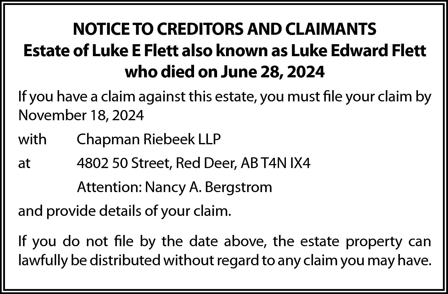 NOTICE TO CREDITORS AND CLAIMANTS  NOTICE TO CREDITORS AND CLAIMANTS  Estate of Luke E Flett also known as Luke Edward Flett  who died on June 28, 2024  If you have a claim against this estate, you must file your claim by  November 18, 2024  with    Chapman Riebeek LLP    at    4802 50 Street, Red Deer, AB T4N IX4  Attention: Nancy A. Bergstrom    and provide details of your claim.  If you do not file by the date above, the estate property can  lawfully be distributed without regard to any claim you may have.    