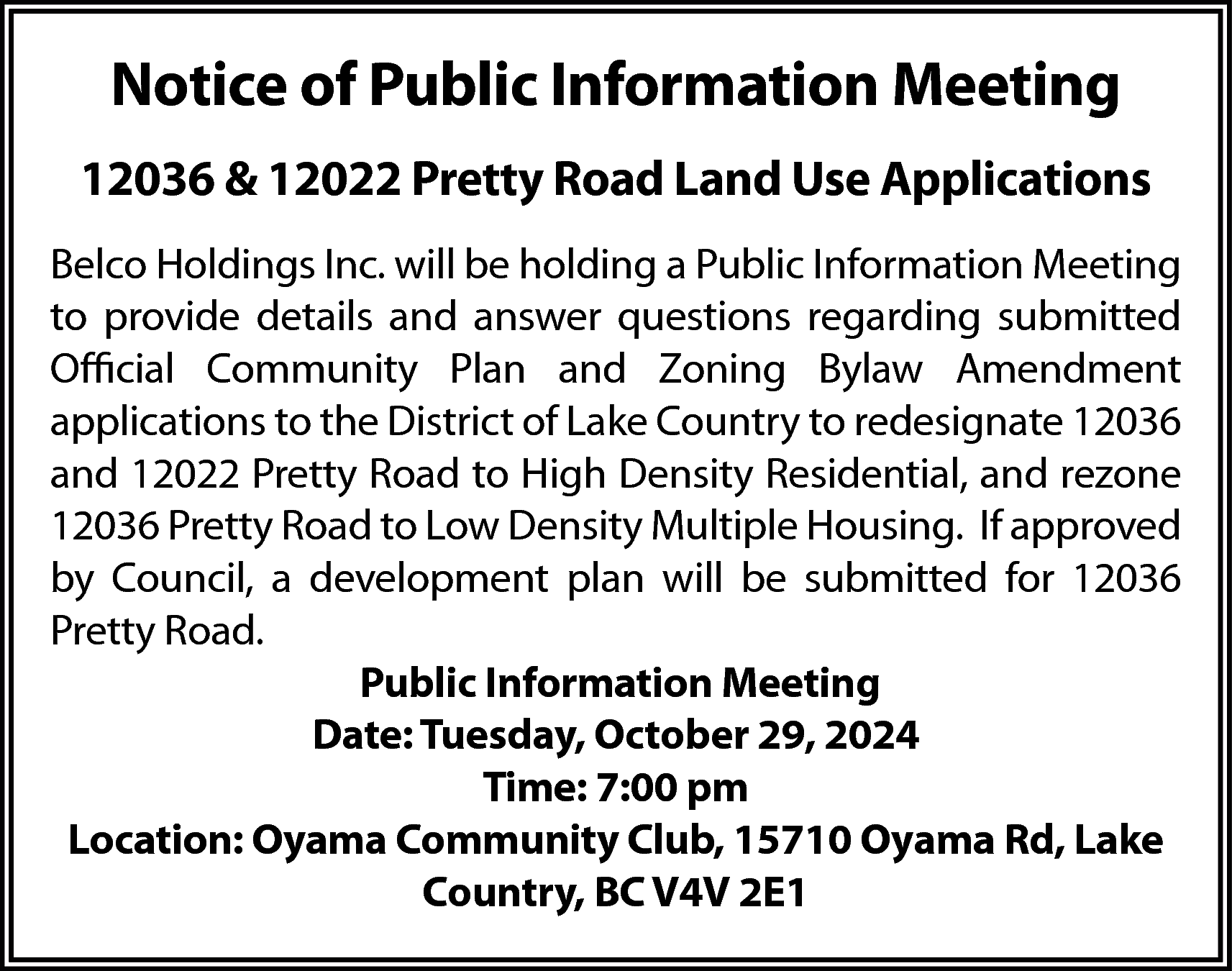 Notice of Public Information Meeting  Notice of Public Information Meeting  12036 & 12022 Pretty Road Land Use Applications  Belco Holdings Inc. will be holding a Public Information Meeting  to provide details and answer questions regarding submitted  Official Community Plan and Zoning Bylaw Amendment  applications to the District of Lake Country to redesignate 12036  and 12022 Pretty Road to High Density Residential, and rezone  12036 Pretty Road to Low Density Multiple Housing. If approved  by Council, a development plan will be submitted for 12036  Pretty Road.  Public Information Meeting  Date: Tuesday, October 29, 2024  Time: 7:00 pm  Location: Oyama Community Club, 15710 Oyama Rd, Lake  Country, BC V4V 2E1    