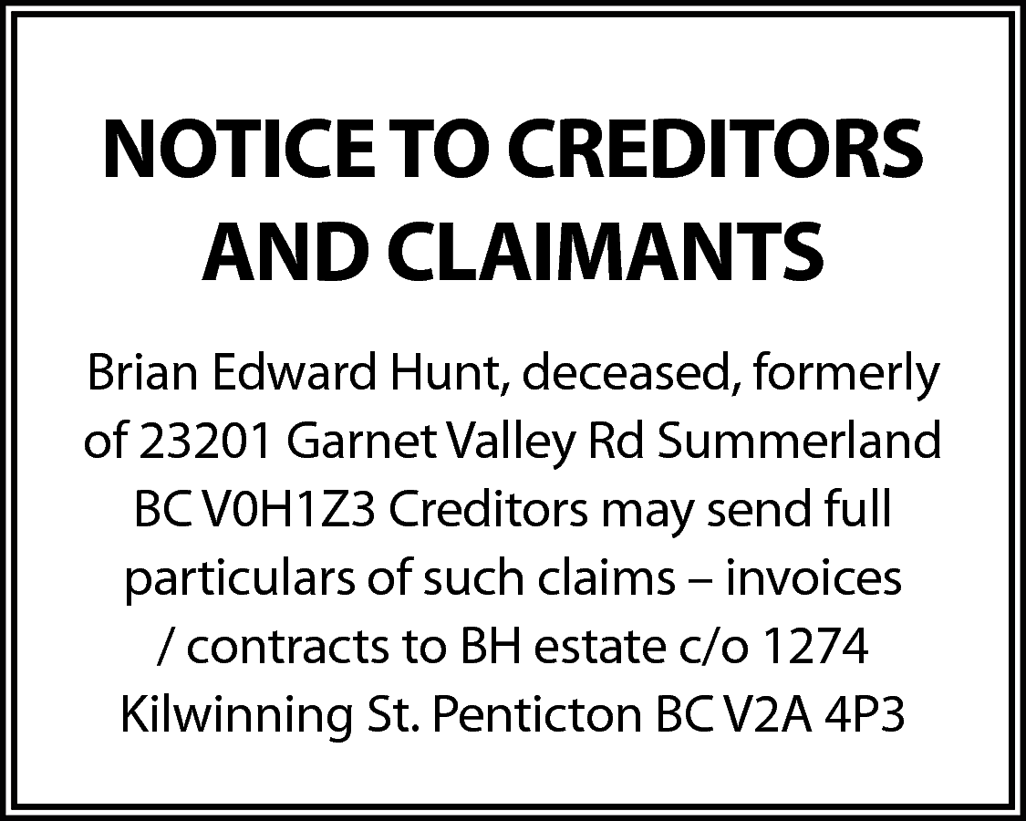 NOTICE TO CREDITORS <br>AND CLAIMANTS  NOTICE TO CREDITORS  AND CLAIMANTS  Brian Edward Hunt, deceased, formerly  of 23201 Garnet Valley Rd Summerland  BC V0H1Z3 Creditors may send full  particulars of such claims – invoices  / contracts to BH estate c/o 1274  Kilwinning St. Penticton BC V2A 4P3    