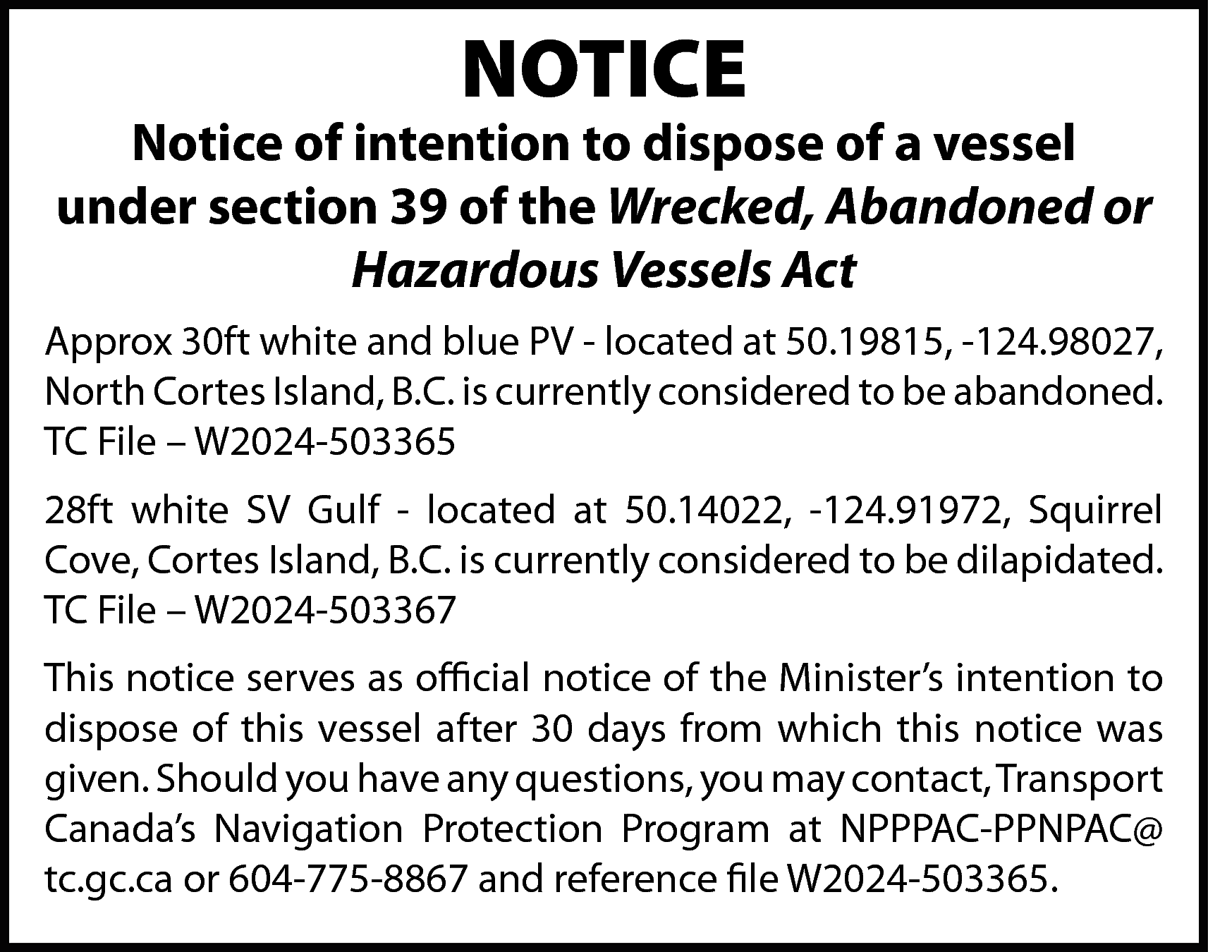 NOTICE <br> <br>Notice of intention  NOTICE    Notice of intention to dispose of a vessel  under section 39 of the Wrecked, Abandoned or  Hazardous Vessels Act  Approx 30ft white and blue PV - located at 50.19815, -124.98027,  North Cortes Island, B.C. is currently considered to be abandoned.  TC File – W2024-503365  28ft white SV Gulf - located at 50.14022, -124.91972, Squirrel  Cove, Cortes Island, B.C. is currently considered to be dilapidated.  TC File – W2024-503367  This notice serves as official notice of the Minister’s intention to  dispose of this vessel after 30 days from which this notice was  given. Should you have any questions, you may contact, Transport  Canada’s Navigation Protection Program at NPPPAC-PPNPAC@  tc.gc.ca or 604-775-8867 and reference file W2024-503365.    