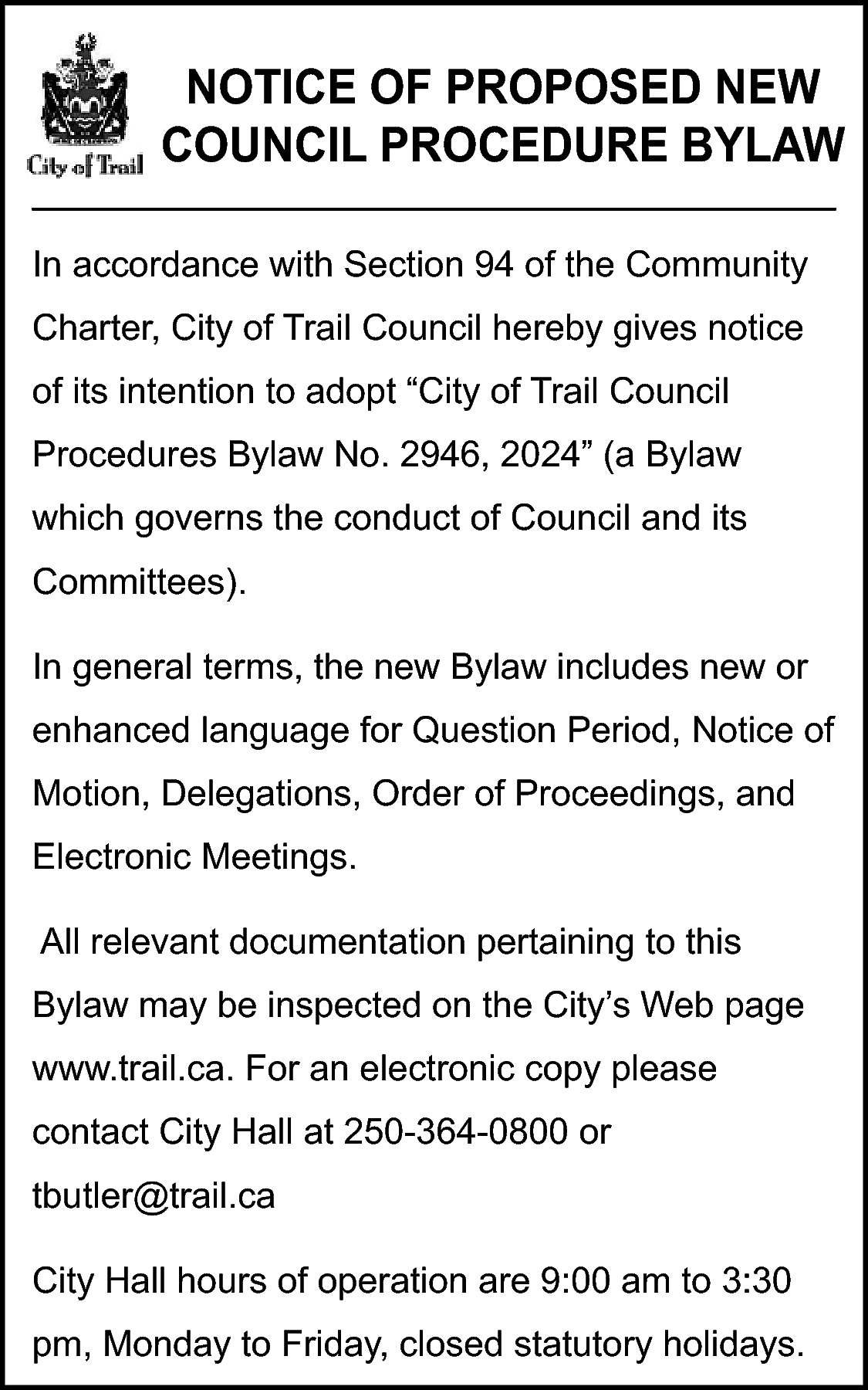 NOTICE OF PROPOSED NEW <br>COUNCIL  NOTICE OF PROPOSED NEW  COUNCIL PROCEDURE BYLAW  In accordance with Section 94 of the Community  Charter, City of Trail Council hereby gives notice  of its intention to adopt “City of Trail Council  Procedures Bylaw No. 2946, 2024” (a Bylaw  which governs the conduct of Council and its  Committees).  In general terms, the new Bylaw includes new or  enhanced language for Question Period, Notice of  Motion, Delegations, Order of Proceedings, and  Electronic Meetings.  All relevant documentation pertaining to this  Bylaw may be inspected on the City’s Web page  www.trail.ca. For an electronic copy please  contact City Hall at 250-364-0800 or  tbutler@trail.ca  City Hall hours of operation are 9:00 am to 3:30  pm, Monday to Friday, closed statutory holidays.    