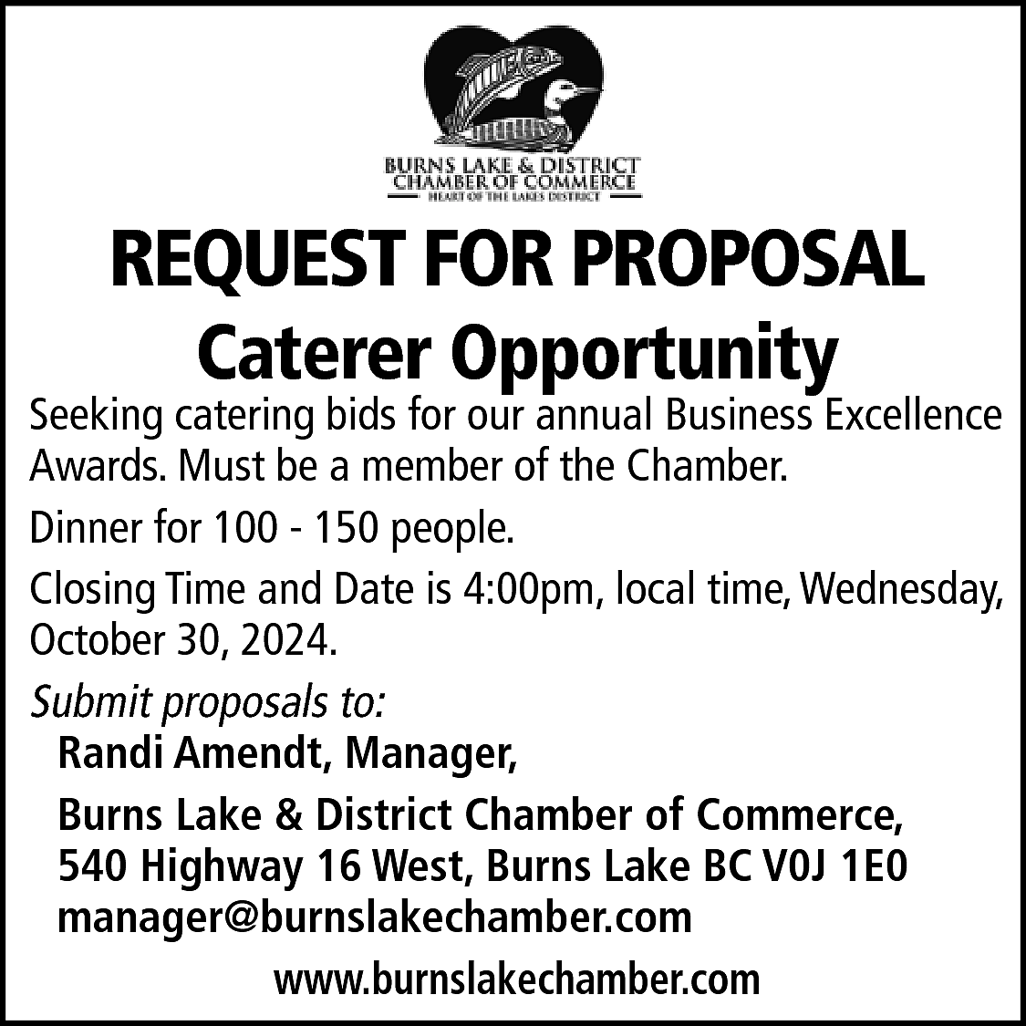 REQUEST FOR PROPOSAL <br>Caterer Opportunity  REQUEST FOR PROPOSAL  Caterer Opportunity    Seeking catering bids for our annual Business Excellence  Awards. Must be a member of the Chamber.  Dinner for 100 - 150 people.  Closing Time and Date is 4:00pm, local time, Wednesday,  October 30, 2024.  Submit proposals to:  Randi Amendt, Manager,  Burns Lake & District Chamber of Commerce,  540 Highway 16 West, Burns Lake BC V0J 1E0  manager@burnslakechamber.com  www.burnslakechamber.com    