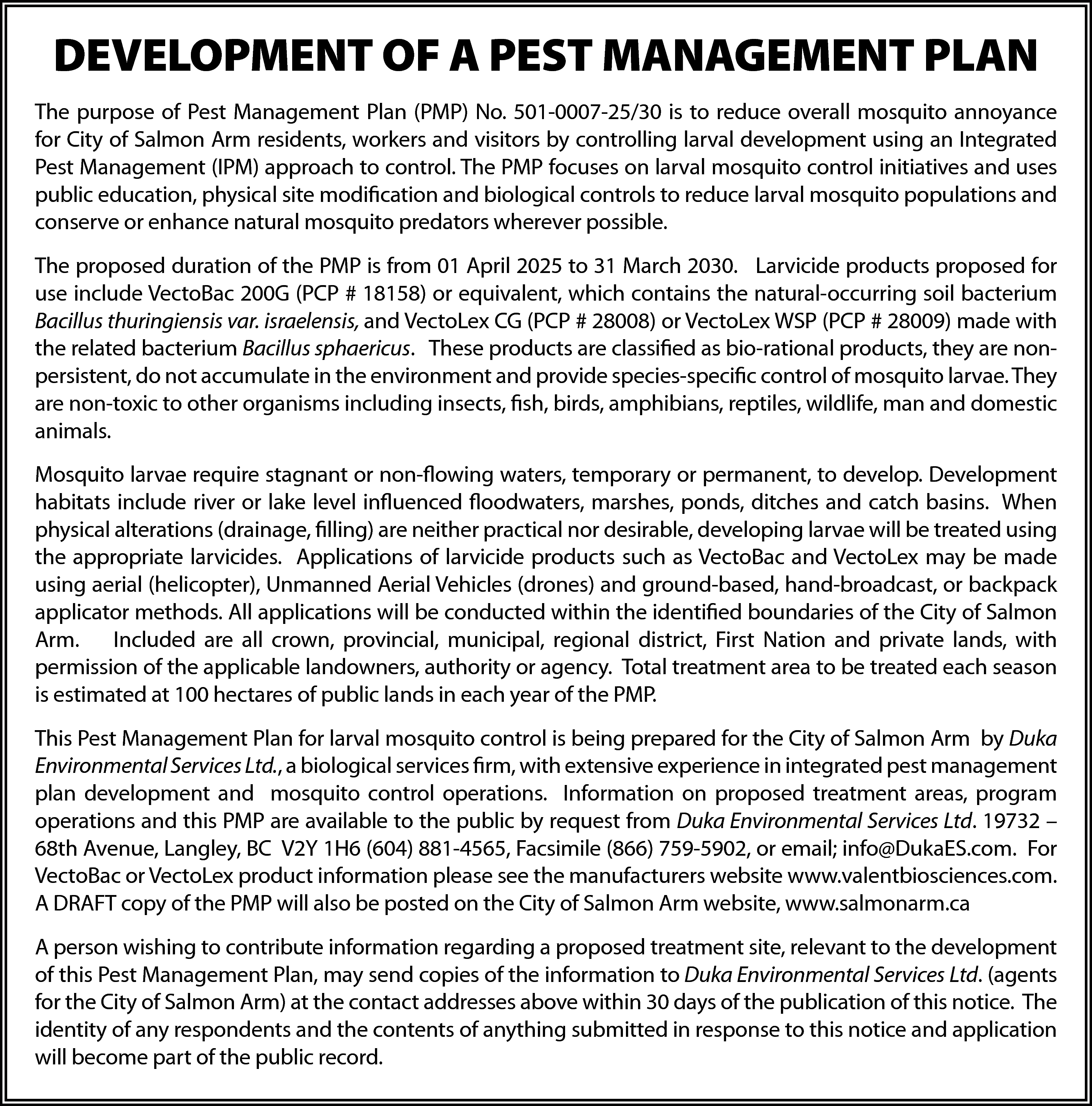 DEVELOPMENT OF A PEST MANAGEMENT  DEVELOPMENT OF A PEST MANAGEMENT PLAN  The purpose of Pest Management Plan (PMP) No. 501-0007-25/30 is to reduce overall mosquito annoyance  for City of Salmon Arm residents, workers and visitors by controlling larval development using an Integrated  Pest Management (IPM) approach to control. The PMP focuses on larval mosquito control initiatives and uses  public education, physical site modification and biological controls to reduce larval mosquito populations and  conserve or enhance natural mosquito predators wherever possible.  The proposed duration of the PMP is from 01 April 2025 to 31 March 2030. Larvicide products proposed for  use include VectoBac 200G (PCP # 18158) or equivalent, which contains the natural-occurring soil bacterium  Bacillus thuringiensis var. israelensis, and VectoLex CG (PCP # 28008) or VectoLex WSP (PCP # 28009) made with  the related bacterium Bacillus sphaericus. These products are classified as bio-rational products, they are nonpersistent, do not accumulate in the environment and provide species-specific control of mosquito larvae. They  are non-toxic to other organisms including insects, fish, birds, amphibians, reptiles, wildlife, man and domestic  animals.  Mosquito larvae require stagnant or non-flowing waters, temporary or permanent, to develop. Development  habitats include river or lake level influenced floodwaters, marshes, ponds, ditches and catch basins. When  physical alterations (drainage, filling) are neither practical nor desirable, developing larvae will be treated using  the appropriate larvicides. Applications of larvicide products such as VectoBac and VectoLex may be made  using aerial (helicopter), Unmanned Aerial Vehicles (drones) and ground-based, hand-broadcast, or backpack  applicator methods. All applications will be conducted within the identified boundaries of the City of Salmon  Arm. Included are all crown, provincial, municipal, regional district, First Nation and private lands, with  permission of the applicable landowners, authority or agency. Total treatment area to be treated each season  is estimated at 100 hectares of public lands in each year of the PMP.  This Pest Management Plan for larval mosquito control is being prepared for the City of Salmon Arm by Duka  Environmental Services Ltd., a biological services firm, with extensive experience in integrated pest management  plan development and mosquito control operations. Information on proposed treatment areas, program  operations and this PMP are available to the public by request from Duka Environmental Services Ltd. 19732 –  68th Avenue, Langley, BC V2Y 1H6 (604) 881-4565, Facsimile (866) 759-5902, or email; info@DukaES.com. For  VectoBac or VectoLex product information please see the manufacturers website www.valentbiosciences.com.  A DRAFT copy of the PMP will also be posted on the City of Salmon Arm website, www.salmonarm.ca  A person wishing to contribute information regarding a proposed treatment site, relevant to the development  of this Pest Management Plan, may send copies of the information to Duka Environmental Services Ltd. (agents  for the City of Salmon Arm) at the contact addresses above within 30 days of the publication of this notice. The  identity of any respondents and the contents of anything submitted in response to this notice and application  will become part of the public record.    