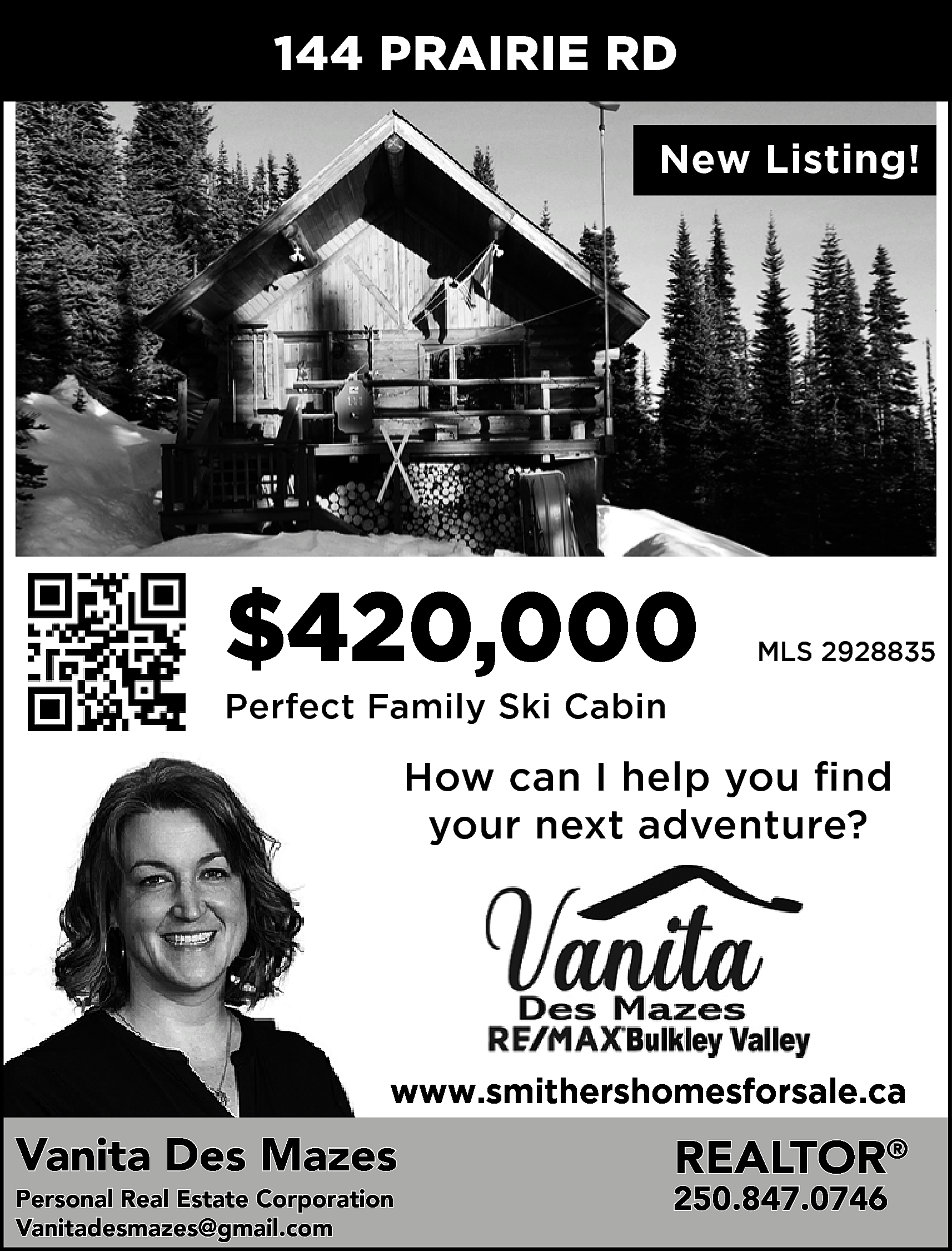 144 PRAIRIE RD <br>New Listing!  144 PRAIRIE RD  New Listing!    $420,000    MLS 2928835    Perfect Family Ski Cabin    How can I help you find  your next adventure?    www.smithershomesforsale.ca    Vanita Des Mazes  Personal Real Estate Corporation  Vanitadesmazes@gmail.com    REALTOR®    250.847.0746    