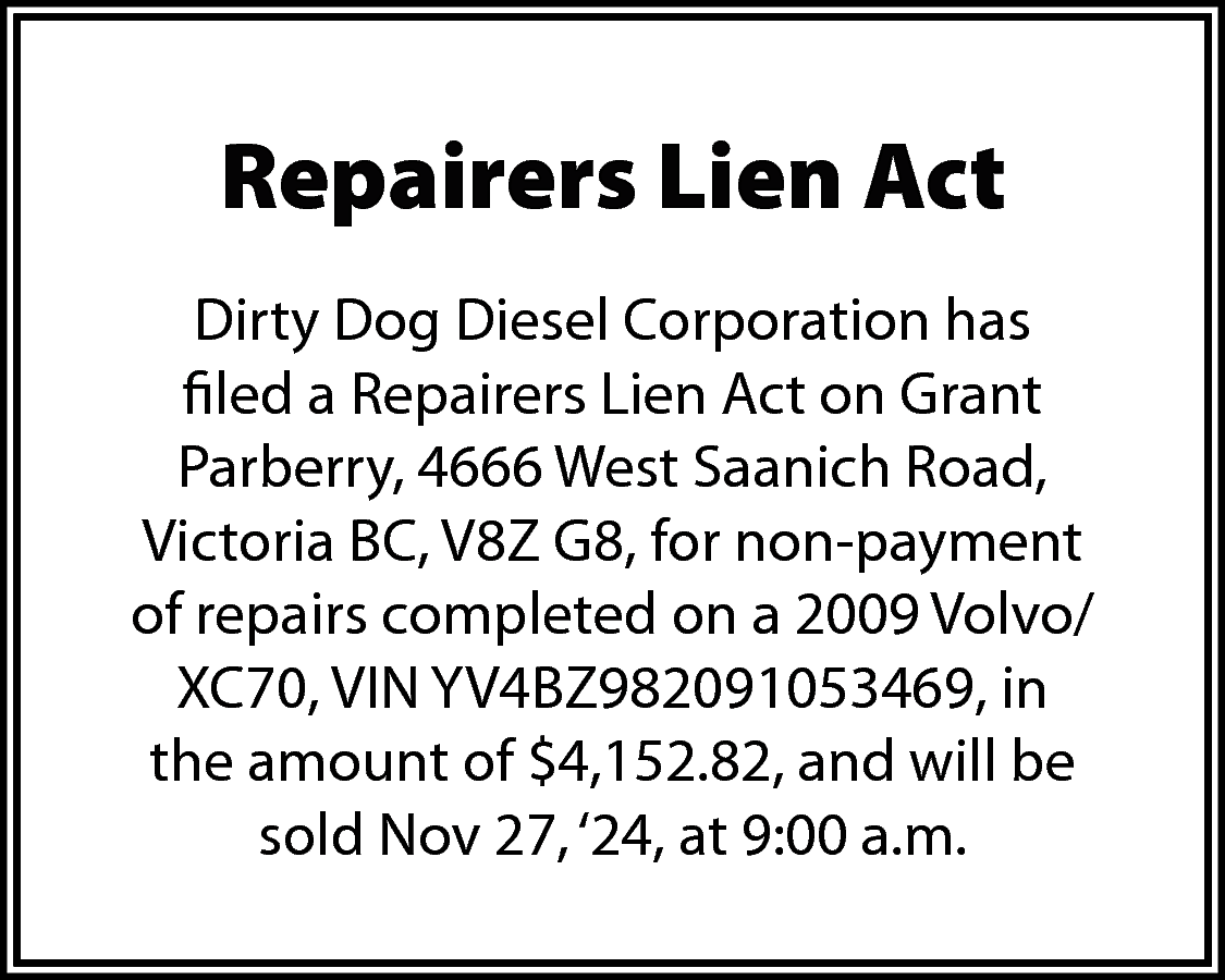 Repairers Lien Act <br>Dirty Dog  Repairers Lien Act  Dirty Dog Diesel Corporation has  filed a Repairers Lien Act on Grant  Parberry, 4666 West Saanich Road,  Victoria BC, V8Z G8, for non-payment  of repairs completed on a 2009 Volvo/  XC70, VIN YV4BZ982091053469, in  the amount of $4,152.82, and will be  sold Nov 27, ‘24, at 9:00 a.m.    