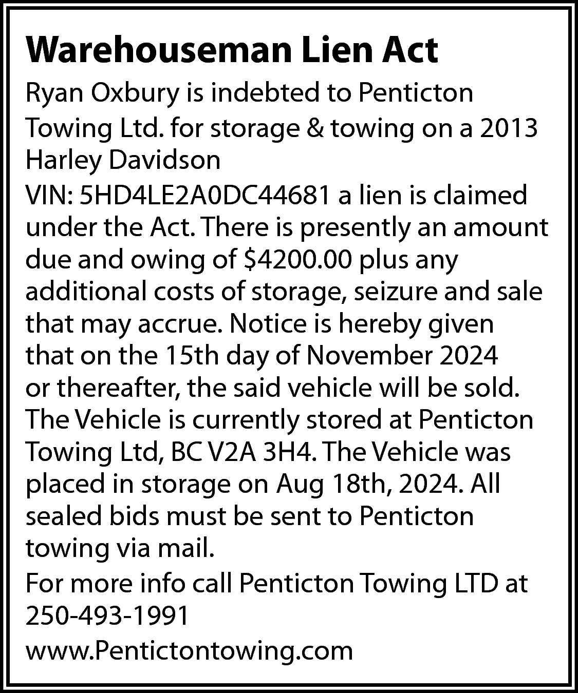 Warehouseman Lien Act <br>Ryan Oxbury  Warehouseman Lien Act  Ryan Oxbury is indebted to Penticton  Towing Ltd. for storage & towing on a 2013  Harley Davidson  VIN: 5HD4LE2A0DC44681 a lien is claimed  under the Act. There is presently an amount  due and owing of $4200.00 plus any  additional costs of storage, seizure and sale  that may accrue. Notice is hereby given  that on the 15th day of November 2024  or thereafter, the said vehicle will be sold.  The Vehicle is currently stored at Penticton  Towing Ltd, BC V2A 3H4. The Vehicle was  placed in storage on Aug 18th, 2024. All  sealed bids must be sent to Penticton  towing via mail.  For more info call Penticton Towing LTD at  250-493-1991  www.Pentictontowing.com    