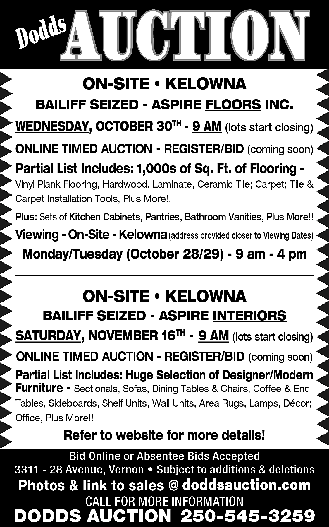 AUCTION <br> <br>s <br>Dodd <br>  AUCTION    s  Dodd    ON-SITE • KELOWNA    BAILIFF SEIZED - ASPIRE FLOORS INC.    WEDNESDAY, OCTOBER 30TH - 9 AM (lots start closing)  ONLINE TIMED AUCTION - REGISTER/BID (coming soon)    Partial List Includes: 1,000s of Sq. Ft. of Flooring -    Vinyl Plank Flooring, Hardwood, Laminate, Ceramic Tile; Carpet; Tile &  Carpet Installation Tools, Plus More!!    Plus: Sets of Kitchen Cabinets, Pantries, Bathroom Vanities, Plus More!!    Viewing - On-Site - Kelowna (address provided closer to Viewing Dates)    Monday/Tuesday (October 28/29) - 9 am - 4 pm    ON-SITE • KELOWNA    BAILIFF SEIZED - ASPIRE INTERIORS    SATURDAY, NOVEMBER 16TH - 9 AM (lots start closing)  ONLINE TIMED AUCTION - REGISTER/BID (coming soon)  Partial List Includes: Huge Selection of Designer/Modern  Furniture - Sectionals, Sofas, Dining Tables & Chairs, Coffee & End  Tables, Sideboards, Shelf Units, Wall Units, Area Rugs, Lamps, Décor;  Office, Plus More!!    Refer to website for more details!  Bid Online or Absentee Bids Accepted  3311 - 28 Avenue, Vernon • Subject to additions & deletions    www.doddsauction.com  www.doddsauction.com  Photos & link to sales @  doddsauction.com  CALL FOR MORE INFORMATION    DODDS AUCTION 250-545-3259    