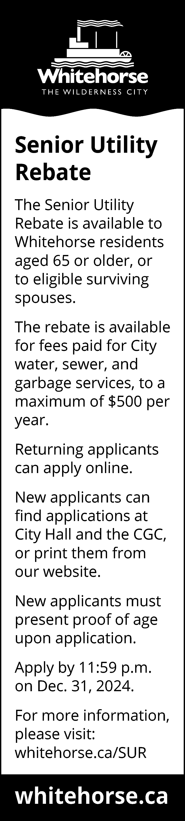 Senior Utility <br>Rebate <br>The Senior  Senior Utility  Rebate  The Senior Utility  Rebate is available to  Whitehorse residents  aged 65 or older, or  to eligible surviving  spouses.  The rebate is available  for fees paid for City  water, sewer, and  garbage services, to a  maximum of $500 per  year.  Returning applicants  can apply online.  New applicants can  find applications at  City Hall and the CGC,  or print them from  our website.  New applicants must  present proof of age  upon application.  Apply by 11:59 p.m.  on Dec. 31, 2024.  For more information,  please visit:  whitehorse.ca/SUR    whitehorse.ca    