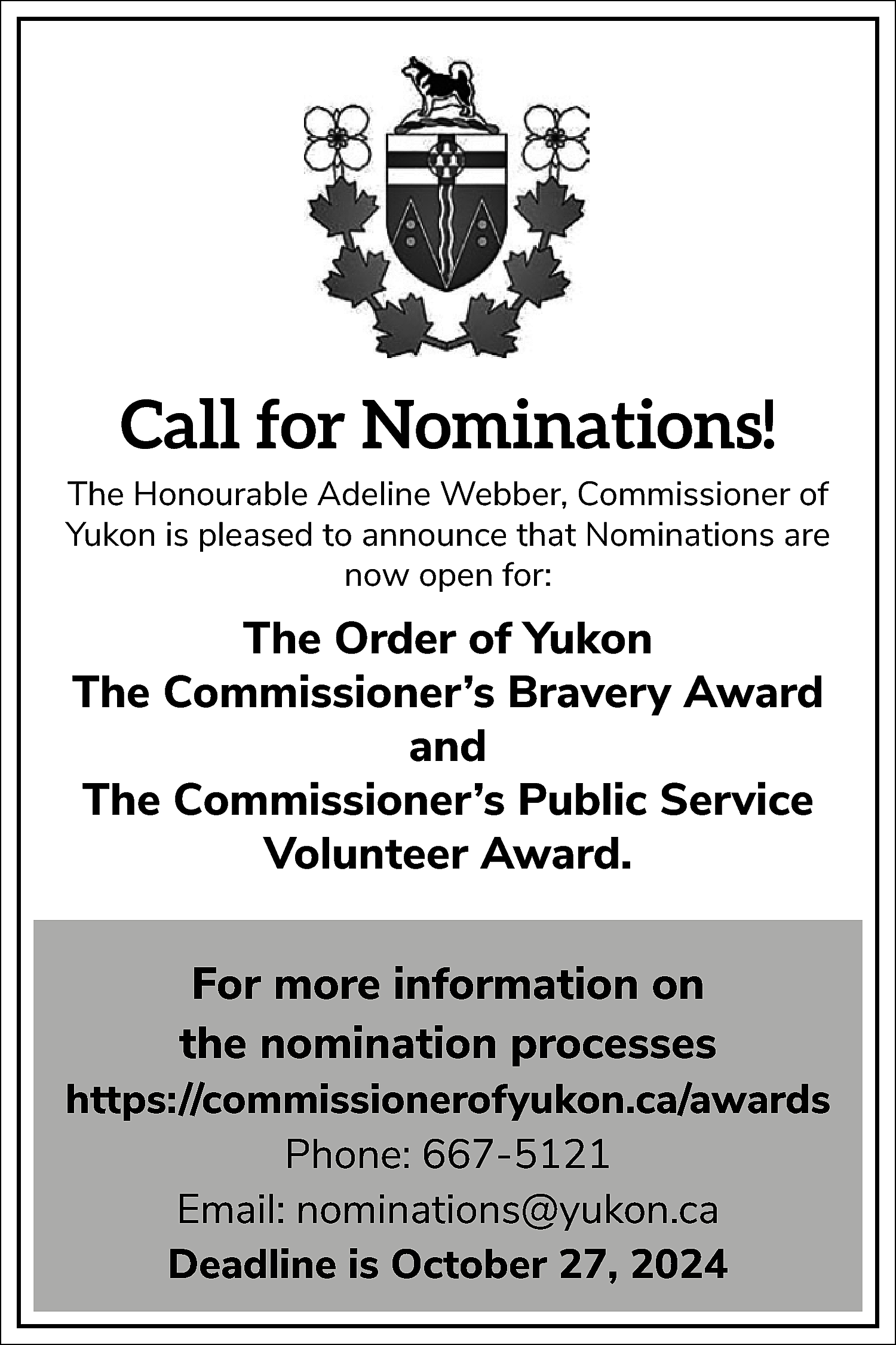 Call for Nominations! <br>The Honourable  Call for Nominations!  The Honourable Adeline Webber, Commissioner of  Yukon is pleased to announce that Nominations are  now open for:    The Order of Yukon  The Commissioner’s Bravery Award  and  The Commissioner’s Public Service  Volunteer Award.  For more information on  the nomination processes  https://commissionerofyukon.ca/awards  Phone: 667-5121  Email: nominations@yukon.ca  Deadline is October 27, 2024    