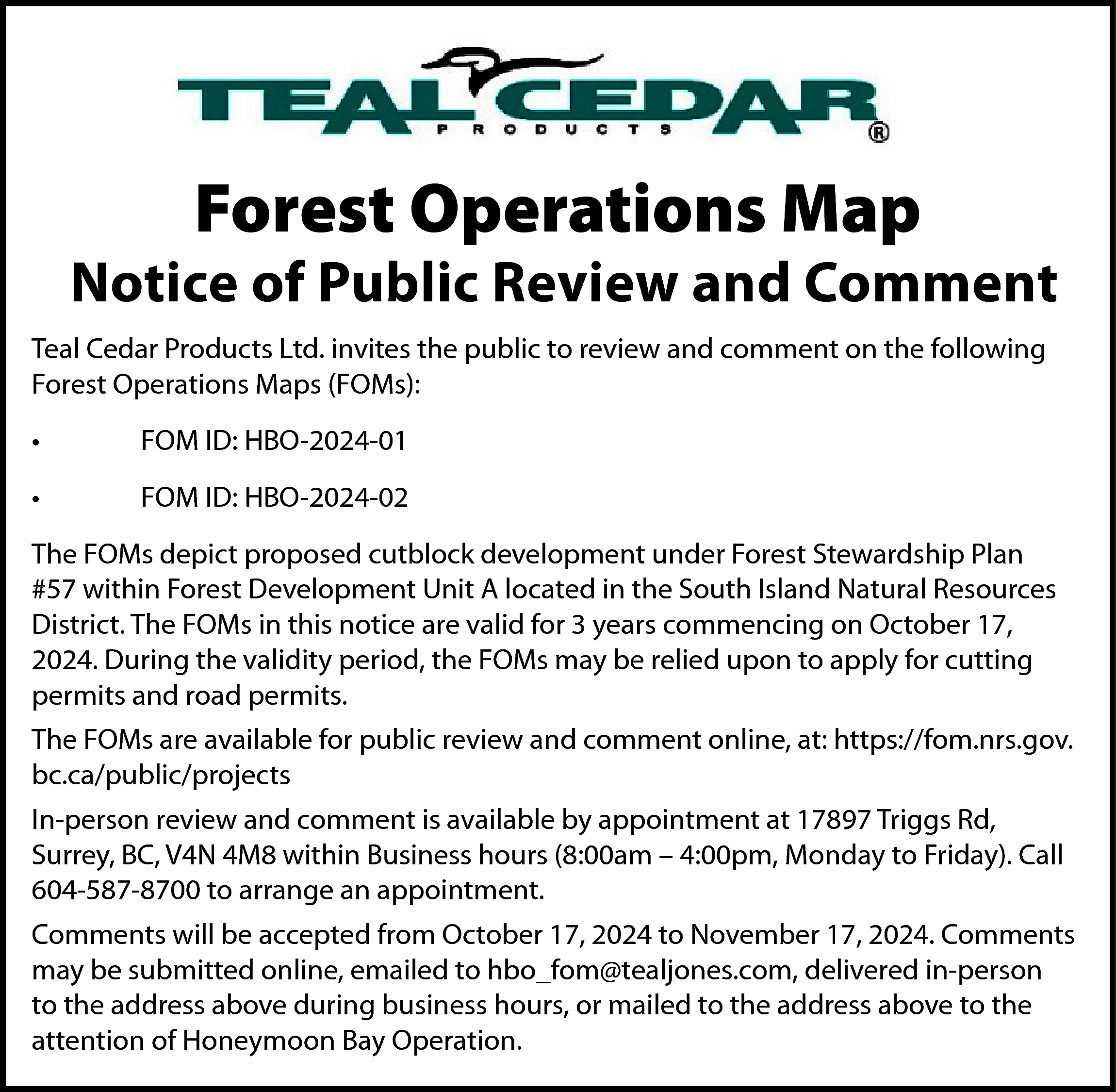 Forest Operations Map <br> <br>Notice  Forest Operations Map    Notice of Public Review and Comment  Teal Cedar Products Ltd. invites the public to review and comment on the following  Forest Operations Maps (FOMs):  •    FOM ID: HBO-2024-01    •    FOM ID: HBO-2024-02    The FOMs depict proposed cutblock development under Forest Stewardship Plan  #57 within Forest Development Unit A located in the South Island Natural Resources  District. The FOMs in this notice are valid for 3 years commencing on October 17,  2024. During the validity period, the FOMs may be relied upon to apply for cutting  permits and road permits.  The FOMs are available for public review and comment online, at: https://fom.nrs.gov.  bc.ca/public/projects  In-person review and comment is available by appointment at 17897 Triggs Rd,  Surrey, BC, V4N 4M8 within Business hours (8:00am – 4:00pm, Monday to Friday). Call  604-587-8700 to arrange an appointment.  Comments will be accepted from October 17, 2024 to November 17, 2024. Comments  may be submitted online, emailed to hbo_fom@tealjones.com, delivered in-person  to the address above during business hours, or mailed to the address above to the  attention of Honeymoon Bay Operation.    