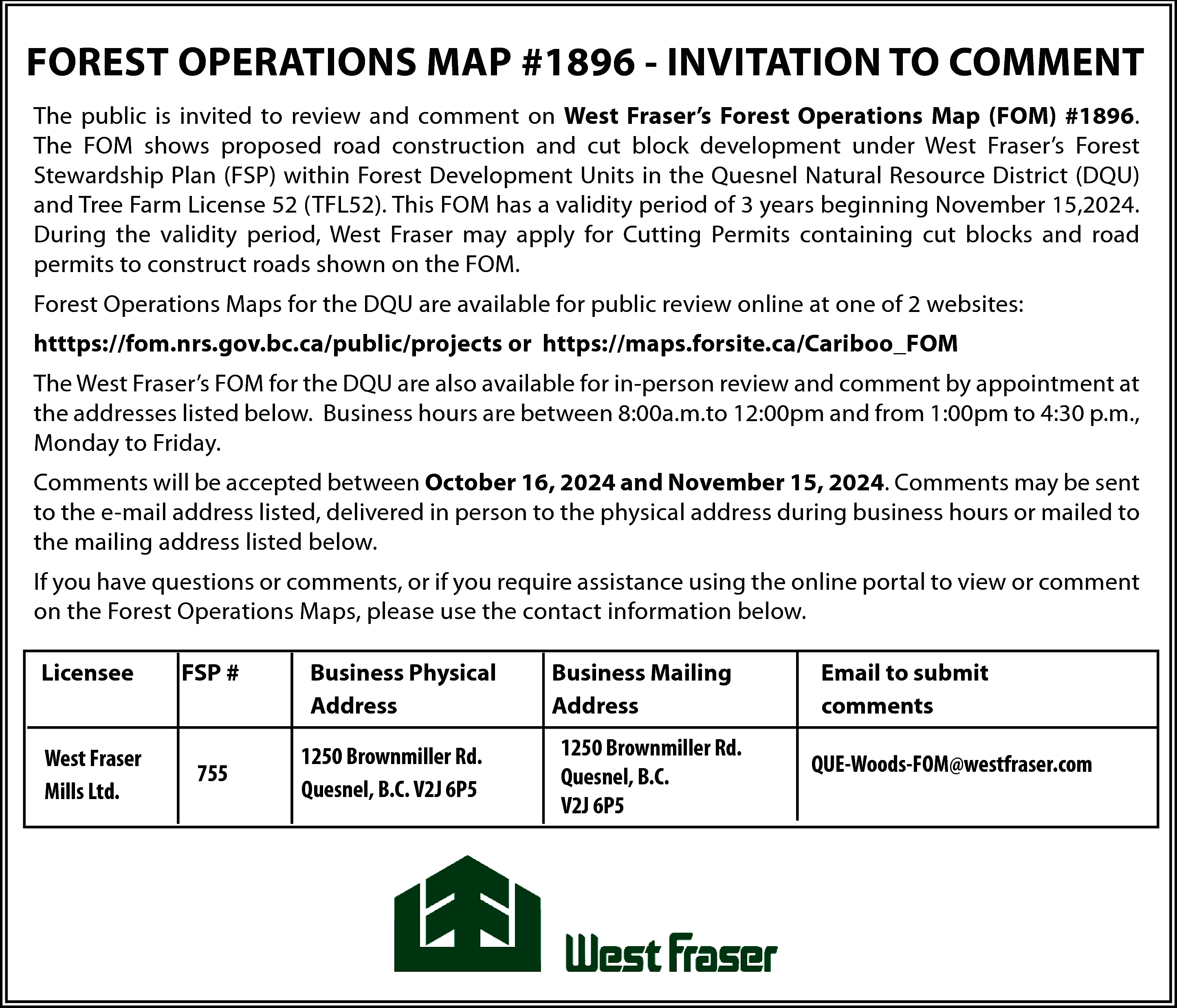 FOREST OPERATIONS MAP #1896 -  FOREST OPERATIONS MAP #1896 - INVITATION TO COMMENT  The public is invited to review and comment on West Fraser’s Forest Operations Map (FOM) #1896.  The FOM shows proposed road construction and cut block development under West Fraser’s Forest  Stewardship Plan (FSP) within Forest Development Units in the Quesnel Natural Resource District (DQU)  and Tree Farm License 52 (TFL52). This FOM has a validity period of 3 years beginning November 15,2024.  During the validity period, West Fraser may apply for Cutting Permits containing cut blocks and road  permits to construct roads shown on the FOM.  Forest Operations Maps for the DQU are available for public review online at one of 2 websites:  htttps://fom.nrs.gov.bc.ca/public/projects or https://maps.forsite.ca/Cariboo_FOM  The West Fraser’s FOM for the DQU are also available for in-person review and comment by appointment at  the addresses listed below. Business hours are between 8:00a.m.to 12:00pm and from 1:00pm to 4:30 p.m.,  Monday to Friday.  Comments will be accepted between October 16, 2024 and November 15, 2024. Comments may be sent  to the e-mail address listed, delivered in person to the physical address during business hours or mailed to  the mailing address listed below.  If you have questions or comments, or if you require assistance using the online portal to view or comment  on the Forest Operations Maps, please use the contact information below.  Licensee    FSP #    West Fraser  Mills Ltd.    755    Business Physical  Address  1250 Brownmiller Rd.  Quesnel, B.C. V2J 6P5    Business Mailing  Address  1250 Brownmiller Rd.  Quesnel, B.C.  V2J 6P5    Email to submit  comments  QUE-Woods-FOM@westfraser.com    