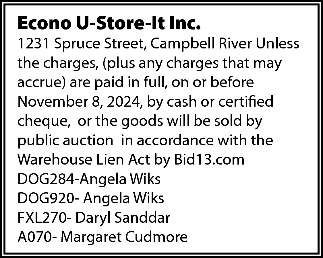 Econo U-Store-It Inc. <br> <br>1231  Econo U-Store-It Inc.    1231 Spruce Street, Campbell River Unless  the charges, (plus any charges that may  accrue) are paid in full, on or before  November 8, 2024, by cash or certified  cheque, or the goods will be sold by  public auction in accordance with the  Warehouse Lien Act by Bid13.com  DOG284-Angela Wiks  DOG920- Angela Wiks  FXL270- Daryl Sanddar  A070- Margaret Cudmore    