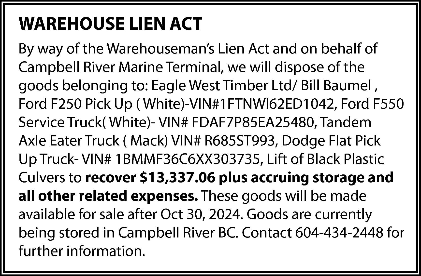 WAREHOUSE LIEN ACT <br>By way  WAREHOUSE LIEN ACT  By way of the Warehouseman’s Lien Act and on behalf of  Campbell River Marine Terminal, we will dispose of the  goods belonging to: Eagle West Timber Ltd/ Bill Baumel ,  Ford F250 Pick Up ( White)-VIN#1FTNWl62ED1042, Ford F550  Service Truck( White)- VIN# FDAF7P85EA25480, Tandem  Axle Eater Truck ( Mack) VIN# R685ST993, Dodge Flat Pick  Up Truck- VIN# 1BMMF36C6XX303735, Lift of Black Plastic  Culvers to recover $13,337.06 plus accruing storage and  all other related expenses. These goods will be made  available for sale after Oct 30, 2024. Goods are currently  being stored in Campbell River BC. Contact 604-434-2448 for  further information.    