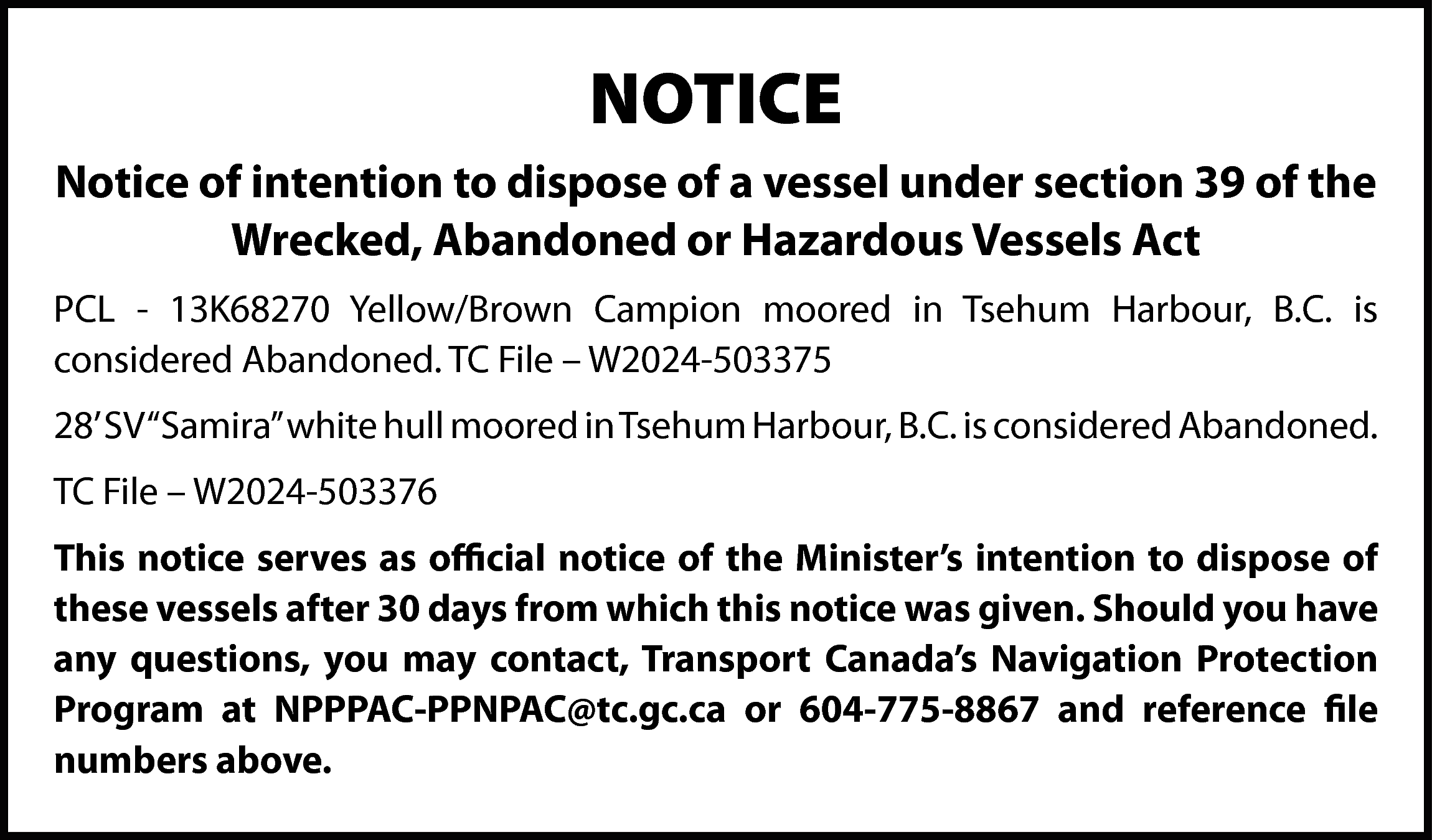 NOTICE <br>Notice of intention to  NOTICE  Notice of intention to dispose of a vessel under section 39 of the  Wrecked, Abandoned or Hazardous Vessels Act  PCL - 13K68270 Yellow/Brown Campion moored in Tsehum Harbour, B.C. is  considered Abandoned. TC File – W2024-503375  28’ SV “Samira” white hull moored in Tsehum Harbour, B.C. is considered Abandoned.  TC File – W2024-503376  This notice serves as official notice of the Minister’s intention to dispose of  these vessels after 30 days from which this notice was given. Should you have  any questions, you may contact, Transport Canada’s Navigation Protection  Program at NPPPAC-PPNPAC@tc.gc.ca or 604-775-8867 and reference file  numbers above.    