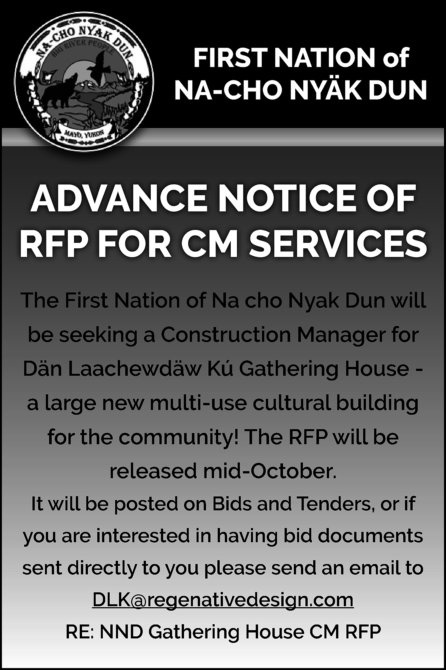 FIRST NATION of <br>NA-CHO NYÄK  FIRST NATION of  NA-CHO NYÄK DUN    ADVANCE NOTICE OF  RFP FOR CM SERVICES  The First Nation of Na cho Nyak Dun will  be seeking a Construction Manager for  Dän Laachewdäw Kú Gathering House a large new multi-use cultural building  for the community! The RFP will be  released mid-October.  It will be posted on Bids and Tenders, or if  you are interested in having bid documents  sent directly to you please send an email to  DLK@regenativedesign.com  RE: NND Gathering House CM RFP    