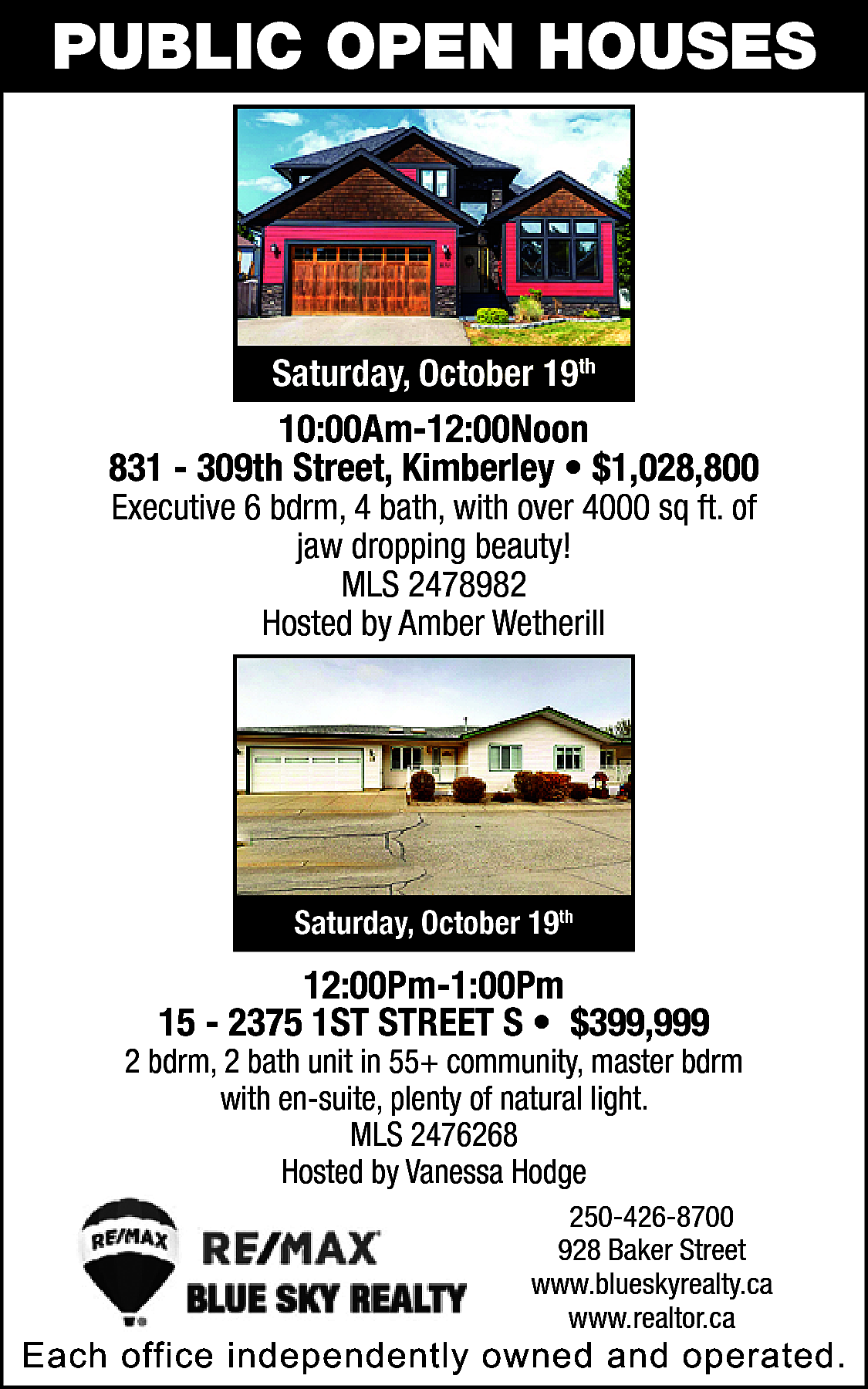 PUBLIC OPEN HOUSES <br> <br>Saturday,  PUBLIC OPEN HOUSES    Saturday, October 19th    10:00Am-12:00Noon  831 - 309th Street, Kimberley • $1,028,800  Executive 6 bdrm, 4 bath, with over 4000 sq ft. of  jaw dropping beauty!  MLS 2478982  Hosted by Amber Wetherill    Saturday, October 19th    12:00Pm-1:00Pm  15 - 2375 1ST STREET S • $399,999    2 bdrm, 2 bath unit in 55+ community, master bdrm  with en-suite, plenty of natural light.  MLS 2476268  Hosted by Vanessa Hodge  250-426-8700  928 Baker Street  www.blueskyrealty.ca  www.realtor.ca    Each office independently owned and operated.    