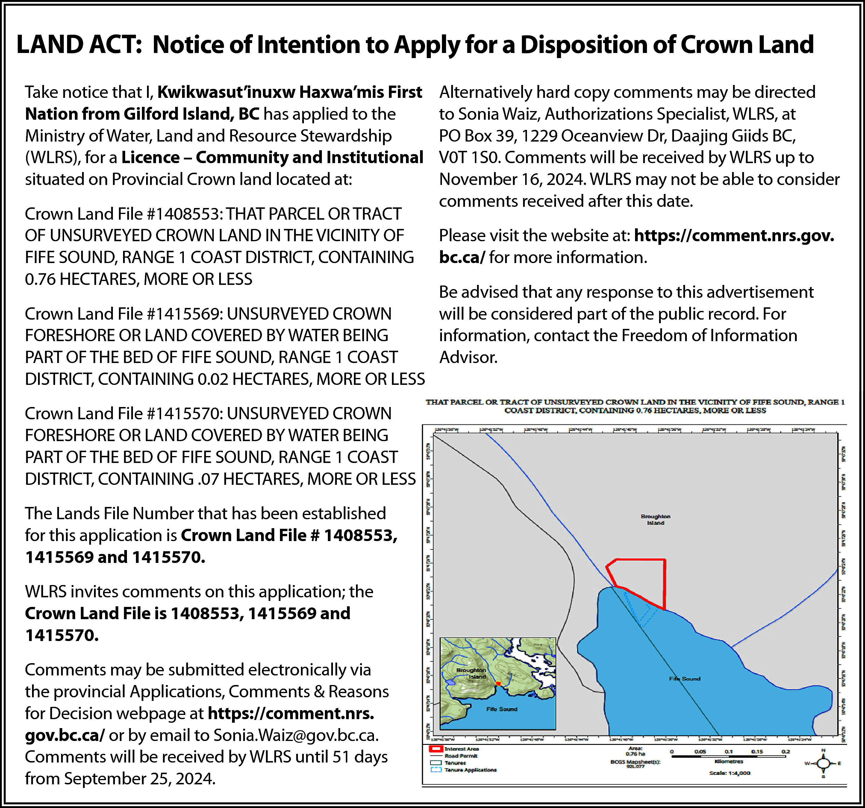 LAND ACT: Notice of Intention  LAND ACT: Notice of Intention to Apply for a Disposition of Crown Land  Take notice that I, Kwikwasut’inuxw Haxwa’mis First  Nation from Gilford Island, BC has applied to the  Ministry of Water, Land and Resource Stewardship  (WLRS), for a Licence – Community and Institutional  situated on Provincial Crown land located at:  Crown Land File #1408553: THAT PARCEL OR TRACT  OF UNSURVEYED CROWN LAND IN THE VICINITY OF  FIFE SOUND, RANGE 1 COAST DISTRICT, CONTAINING  0.76 HECTARES, MORE OR LESS    Alternatively hard copy comments may be directed  to Sonia Waiz, Authorizations Specialist, WLRS, at  PO Box 39, 1229 Oceanview Dr, Daajing Giids BC,  V0T 1S0. Comments will be received by WLRS up to  November 16, 2024. WLRS may not be able to consider  comments received after this date.  Please visit the website at: https://comment.nrs.gov.  bc.ca/ for more information.    Be advised that any response to this advertisement  Crown Land File #1415569: UNSURVEYED CROWN  will be considered part of the public record. For  FORESHORE OR LAND COVERED BY WATER BEING  information, contact the Freedom of Information  PART OF THE BED OF FIFE SOUND, RANGE 1 COAST  Advisor.  DISTRICT, CONTAINING 0.02 HECTARES, MORE OR LESS  Crown Land File #1415570: UNSURVEYED CROWN  FORESHORE OR LAND COVERED BY WATER BEING  PART OF THE BED OF FIFE SOUND, RANGE 1 COAST  DISTRICT, CONTAINING .07 HECTARES, MORE OR LESS  The Lands File Number that has been established  for this application is Crown Land File # 1408553,  1415569 and 1415570.  WLRS invites comments on this application; the  Crown Land File is 1408553, 1415569 and  1415570.  Comments may be submitted electronically via  the provincial Applications, Comments & Reasons  for Decision webpage at https://comment.nrs.  gov.bc.ca/ or by email to Sonia.Waiz@gov.bc.ca.  Comments will be received by WLRS until 51 days  from September 25, 2024.    