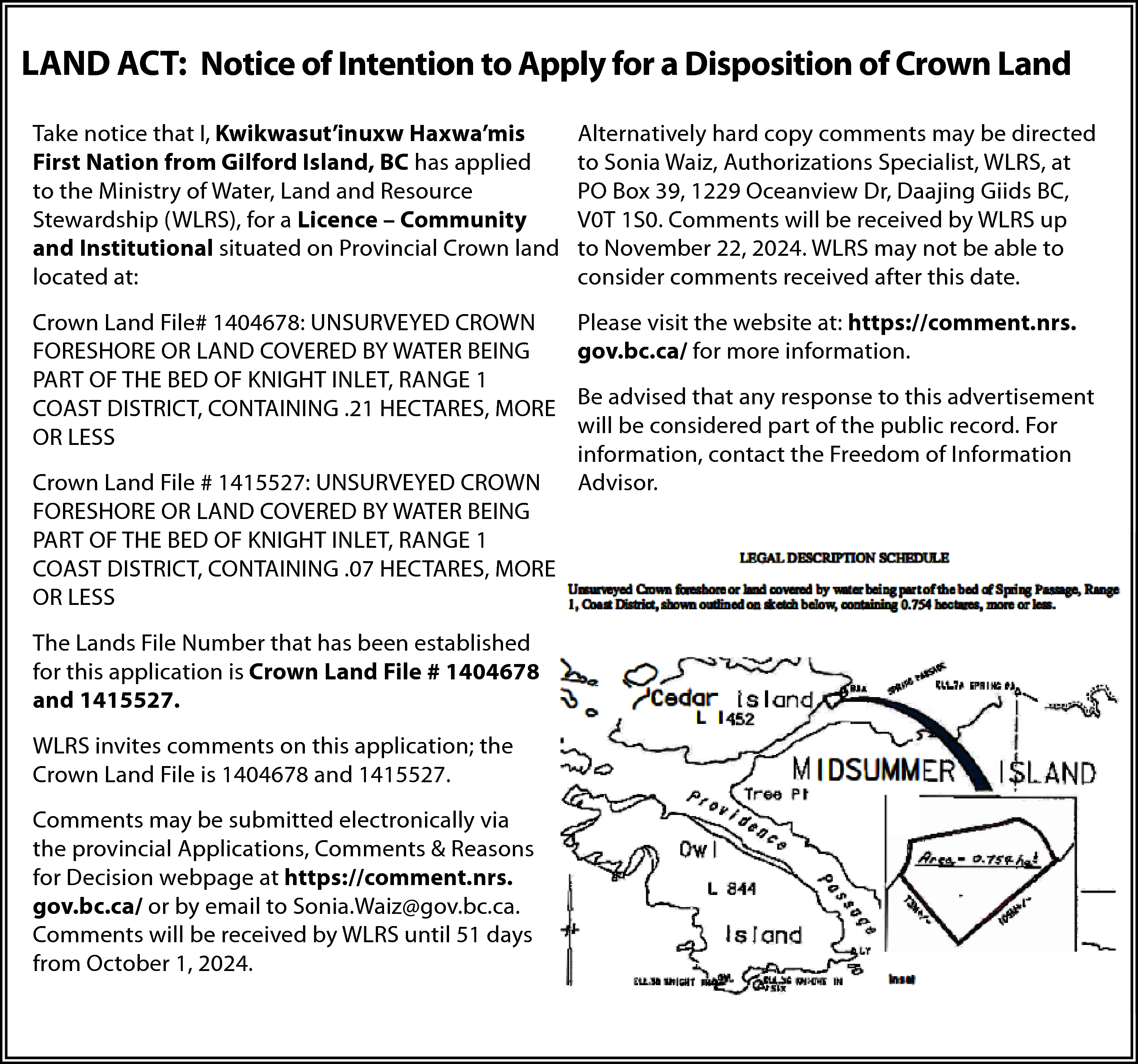 LAND ACT: Notice of Intention  LAND ACT: Notice of Intention to Apply for a Disposition of Crown Land  Take notice that I, Kwikwasut’inuxw Haxwa’mis  First Nation from Gilford Island, BC has applied  to the Ministry of Water, Land and Resource  Stewardship (WLRS), for a Licence – Community  and Institutional situated on Provincial Crown land  located at:    Alternatively hard copy comments may be directed  to Sonia Waiz, Authorizations Specialist, WLRS, at  PO Box 39, 1229 Oceanview Dr, Daajing Giids BC,  V0T 1S0. Comments will be received by WLRS up  to November 22, 2024. WLRS may not be able to  consider comments received after this date.    Crown Land File# 1404678: UNSURVEYED CROWN  FORESHORE OR LAND COVERED BY WATER BEING  PART OF THE BED OF KNIGHT INLET, RANGE 1  COAST DISTRICT, CONTAINING .21 HECTARES, MORE  OR LESS    Please visit the website at: https://comment.nrs.  gov.bc.ca/ for more information.    Crown Land File # 1415527: UNSURVEYED CROWN  FORESHORE OR LAND COVERED BY WATER BEING  PART OF THE BED OF KNIGHT INLET, RANGE 1  COAST DISTRICT, CONTAINING .07 HECTARES, MORE  OR LESS  The Lands File Number that has been established  for this application is Crown Land File # 1404678  and 1415527.  WLRS invites comments on this application; the  Crown Land File is 1404678 and 1415527.  Comments may be submitted electronically via  the provincial Applications, Comments & Reasons  for Decision webpage at https://comment.nrs.  gov.bc.ca/ or by email to Sonia.Waiz@gov.bc.ca.  Comments will be received by WLRS until 51 days  from October 1, 2024.    Be advised that any response to this advertisement  will be considered part of the public record. For  information, contact the Freedom of Information  Advisor.    