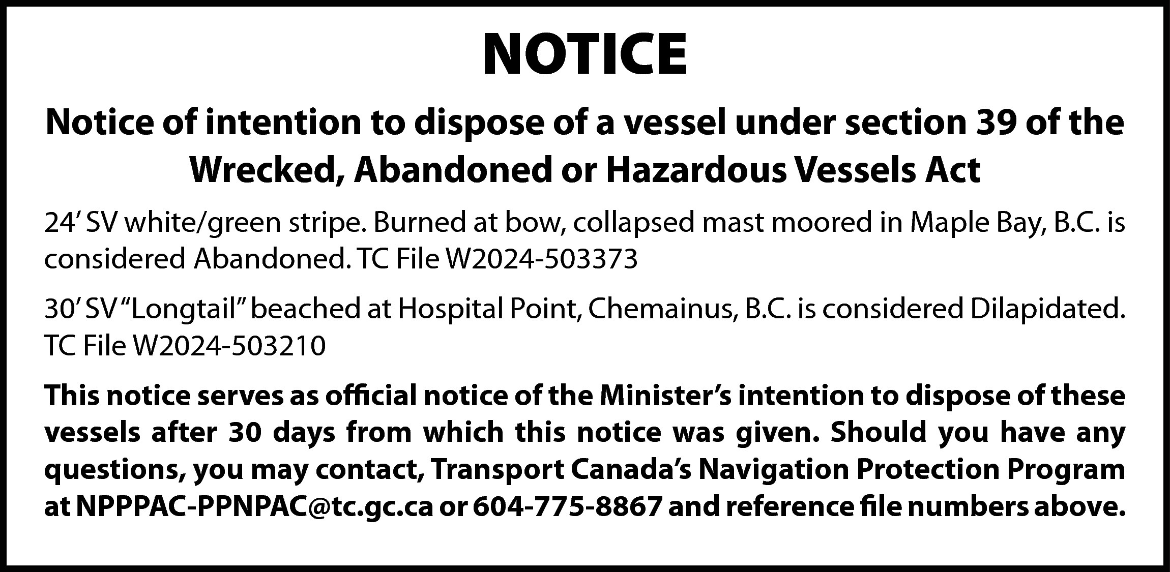 NOTICE <br>Notice of intention to  NOTICE  Notice of intention to dispose of a vessel under section 39 of the  Wrecked, Abandoned or Hazardous Vessels Act  24’ SV white/green stripe. Burned at bow, collapsed mast moored in Maple Bay, B.C. is  considered Abandoned. TC File W2024-503373  30’ SV “Longtail” beached at Hospital Point, Chemainus, B.C. is considered Dilapidated.  TC File W2024-503210  This notice serves as official notice of the Minister’s intention to dispose of these  vessels after 30 days from which this notice was given. Should you have any  questions, you may contact, Transport Canada’s Navigation Protection Program  at NPPPAC-PPNPAC@tc.gc.ca or 604-775-8867 and reference file numbers above.    