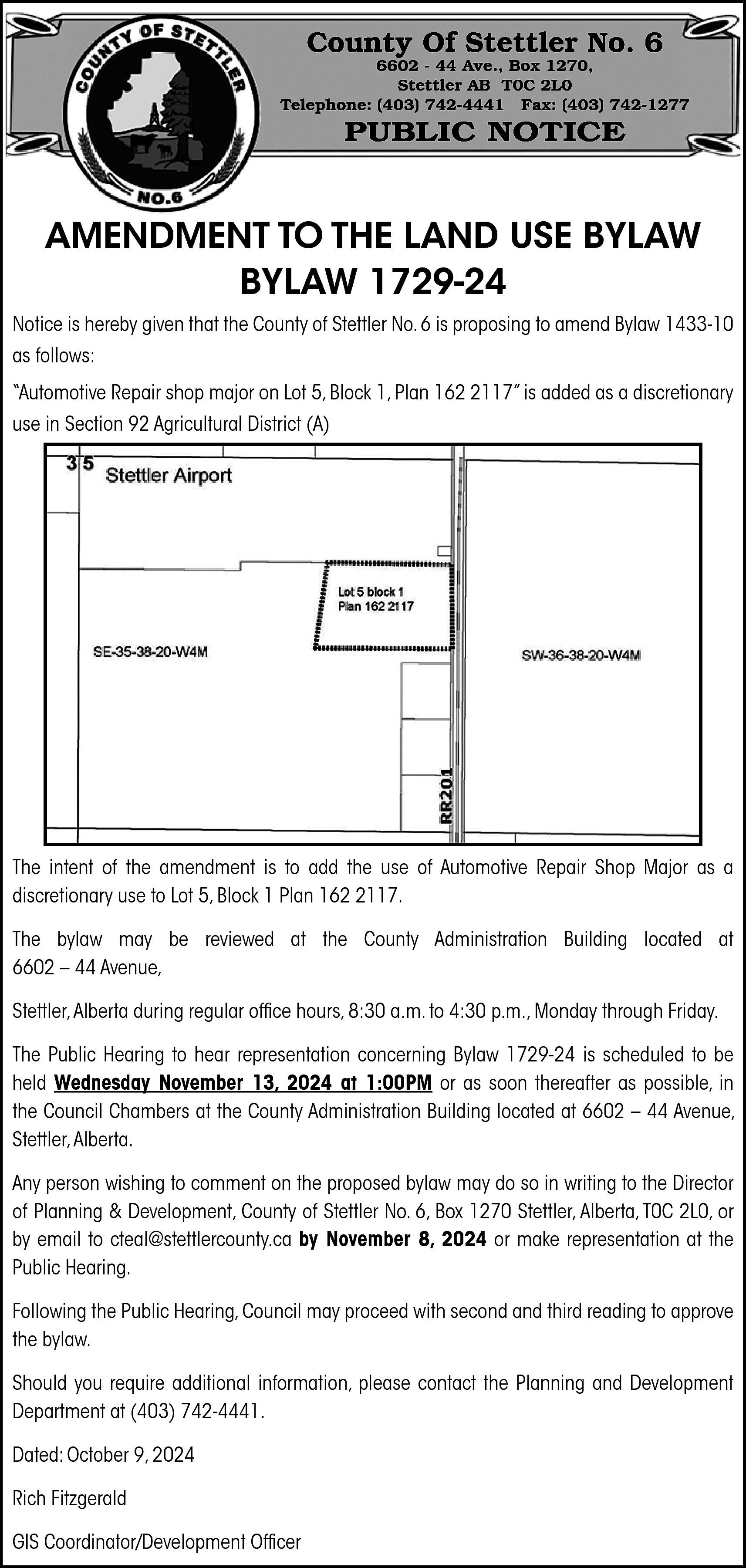 County Of Stettler No. 6  County Of Stettler No. 6    6602 - 44 Ave., Box 1270,  Stettler AB T0C 2L0  Telephone: (403) 742-4441 Fax: (403) 742-1277    PUBLIC NOTICE    AMENDMENT TO THE LAND USE BYLAW  BYLAW 1729-24  Notice is hereby given that the County of Stettler No. 6 is proposing to amend Bylaw 1433-10  as follows:  “Automotive Repair shop major on Lot 5, Block 1, Plan 162 2117” is added as a discretionary  use in Section 92 Agricultural District (A)    The intent of the amendment is to add the use of Automotive Repair Shop Major as a  discretionary use to Lot 5, Block 1 Plan 162 2117.  The bylaw may be reviewed at the County Administration Building located at  6602 – 44 Avenue,  Stettler, Alberta during regular office hours, 8:30 a.m. to 4:30 p.m., Monday through Friday.  The Public Hearing to hear representation concerning Bylaw 1729-24 is scheduled to be  held Wednesday November 13, 2024 at 1:00PM or as soon thereafter as possible, in  the Council Chambers at the County Administration Building located at 6602 – 44 Avenue,  Stettler, Alberta.  Any person wishing to comment on the proposed bylaw may do so in writing to the Director  of Planning & Development, County of Stettler No. 6, Box 1270 Stettler, Alberta, T0C 2L0, or  by email to cteal@stettlercounty.ca by November 8, 2024 or make representation at the  Public Hearing.  Following the Public Hearing, Council may proceed with second and third reading to approve  the bylaw.  Should you require additional information, please contact the Planning and Development  Department at (403) 742-4441.  Dated: October 9, 2024  Rich Fitzgerald  GIS Coordinator/Development Officer    