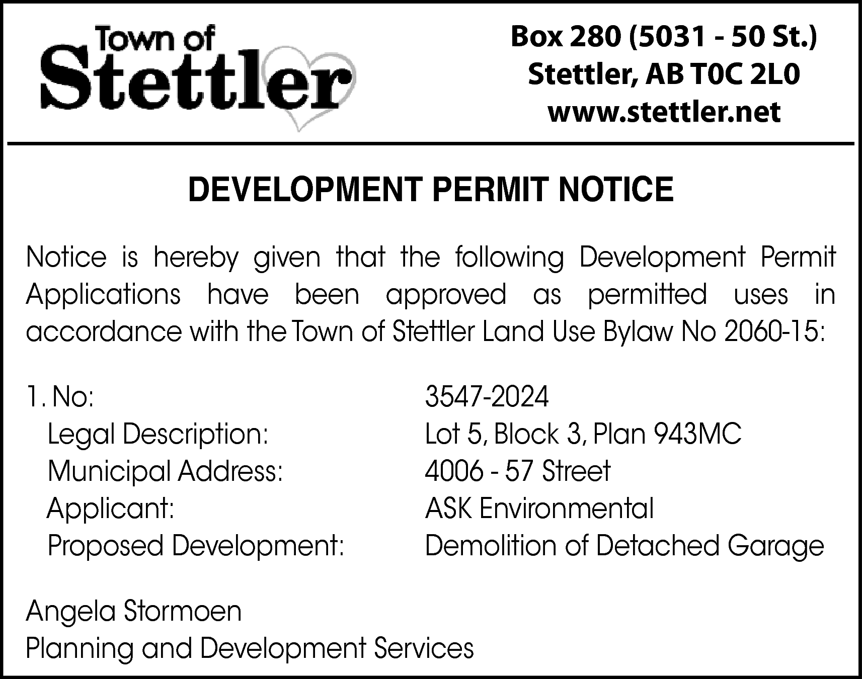 Box 280 (5031 - 50  Box 280 (5031 - 50 St.)  Stettler, AB T0C 2L0  www.stettler.net    DEVELOPMENT PERMIT NOTICE  Notice is hereby given that the following Development Permit  Applications have been approved as permitted uses in  accordance with the Town of Stettler Land Use Bylaw No 2060-15:  1. No:  Legal Description:  Municipal Address:  Applicant:  Proposed Development:    3547-2024  Lot 5, Block 3, Plan 943MC  4006 - 57 Street  ASK Environmental  Demolition of Detached Garage    Angela Stormoen  Planning and Development Services    