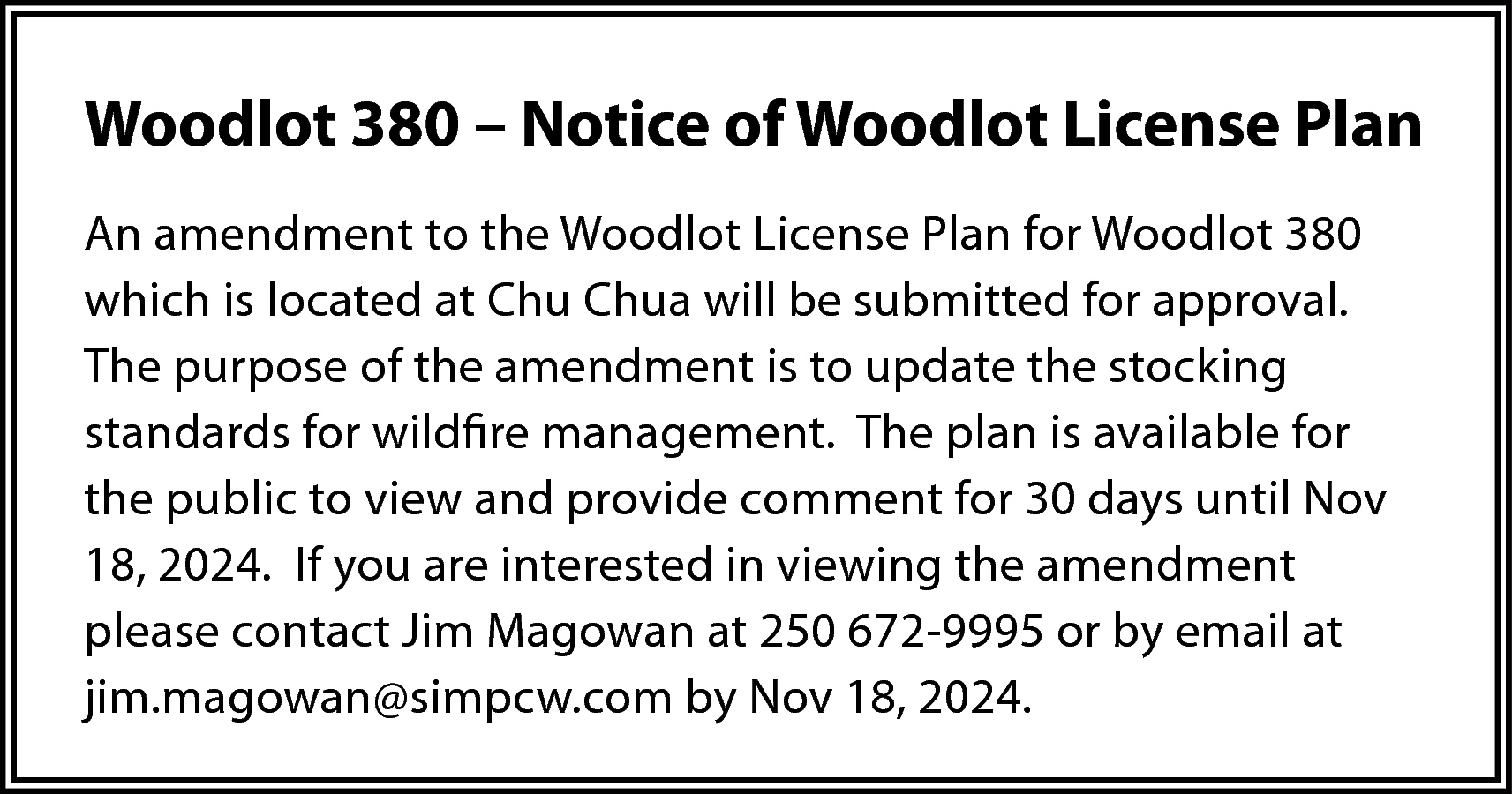 Woodlot 380 – Notice of  Woodlot 380 – Notice of Woodlot License Plan  An amendment to the Woodlot License Plan for Woodlot 380  which is located at Chu Chua will be submitted for approval.  The purpose of the amendment is to update the stocking  standards for wildfire management. The plan is available for  the public to view and provide comment for 30 days until Nov  18, 2024. If you are interested in viewing the amendment  please contact Jim Magowan at 250 672-9995 or by email at  jim.magowan@simpcw.com by Nov 18, 2024.    