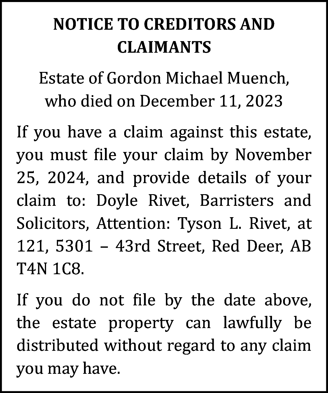 NOTICE TO CREDITORS AND <br>CLAIMANTS  NOTICE TO CREDITORS AND  CLAIMANTS  Estate of Gordon Michael Muench,  who died on December 11, 2023  If you have a claim against this estate,  you must file your claim by November  25, 2024, and provide details of your  claim to: Doyle Rivet, Barristers and  Solicitors, Attention: Tyson L. Rivet, at  121, 5301 – 43rd Street, Red Deer, AB  T4N 1C8.  If you do not file by the date above,  the estate property can lawfully be  distributed without regard to any claim  you may have.    