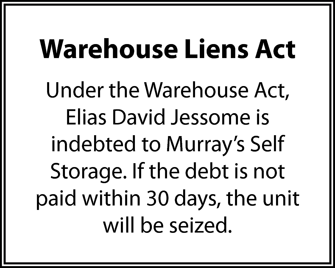 Warehouse Liens Act <br>Under the  Warehouse Liens Act  Under the Warehouse Act,  Elias David Jessome is  indebted to Murray’s Self  Storage. If the debt is not  paid within 30 days, the unit  will be seized.    