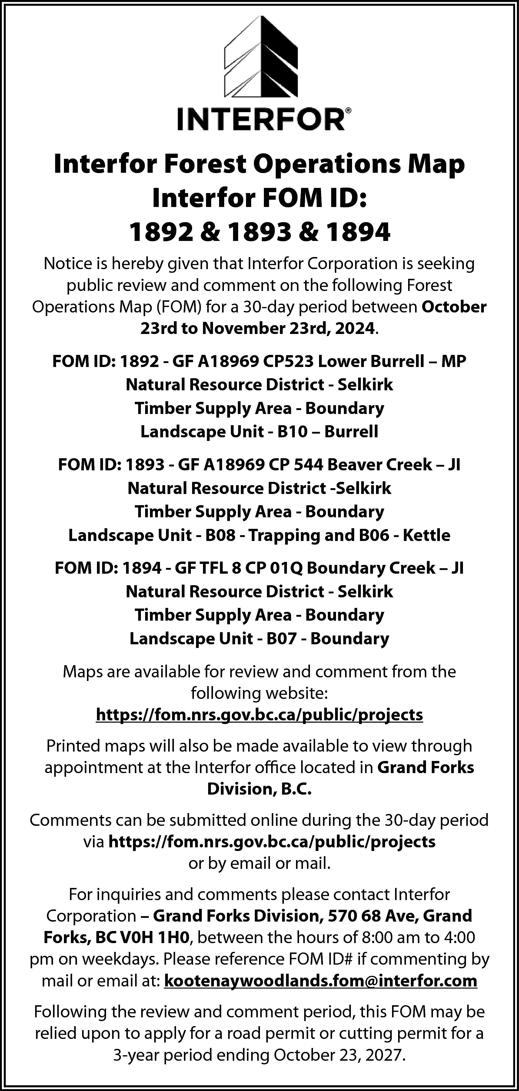 Interfor Forest Operations Map <br>Interfor  Interfor Forest Operations Map  Interfor FOM ID:  1892 & 1893 & 1894  Notice is hereby given that Interfor Corporation is seeking  public review and comment on the following Forest  Operations Map (FOM) for a 30-day period between October  23rd to November 23rd, 2024.  FOM ID: 1892 - GF A18969 CP523 Lower Burrell – MP  Natural Resource District - Selkirk  Timber Supply Area - Boundary  Landscape Unit - B10 – Burrell  FOM ID: 1893 - GF A18969 CP 544 Beaver Creek – JI  Natural Resource District -Selkirk  Timber Supply Area - Boundary  Landscape Unit - B08 - Trapping and B06 - Kettle  FOM ID: 1894 - GF TFL 8 CP 01Q Boundary Creek – JI  Natural Resource District - Selkirk  Timber Supply Area - Boundary  Landscape Unit - B07 - Boundary  Maps are available for review and comment from the  following website:  https://fom.nrs.gov.bc.ca/public/projects  Printed maps will also be made available to view through  appointment at the Interfor office located in Grand Forks  Division, B.C.  Comments can be submitted online during the 30-day period  via https://fom.nrs.gov.bc.ca/public/projects  or by email or mail.  For inquiries and comments please contact Interfor  Corporation – Grand Forks Division, 570 68 Ave, Grand  Forks, BC V0H 1H0, between the hours of 8:00 am to 4:00  pm on weekdays. Please reference FOM ID# if commenting by  mail or email at: kootenaywoodlands.fom@interfor.com  Following the review and comment period, this FOM may be  relied upon to apply for a road permit or cutting permit for a  3-year period ending October 23, 2027.    