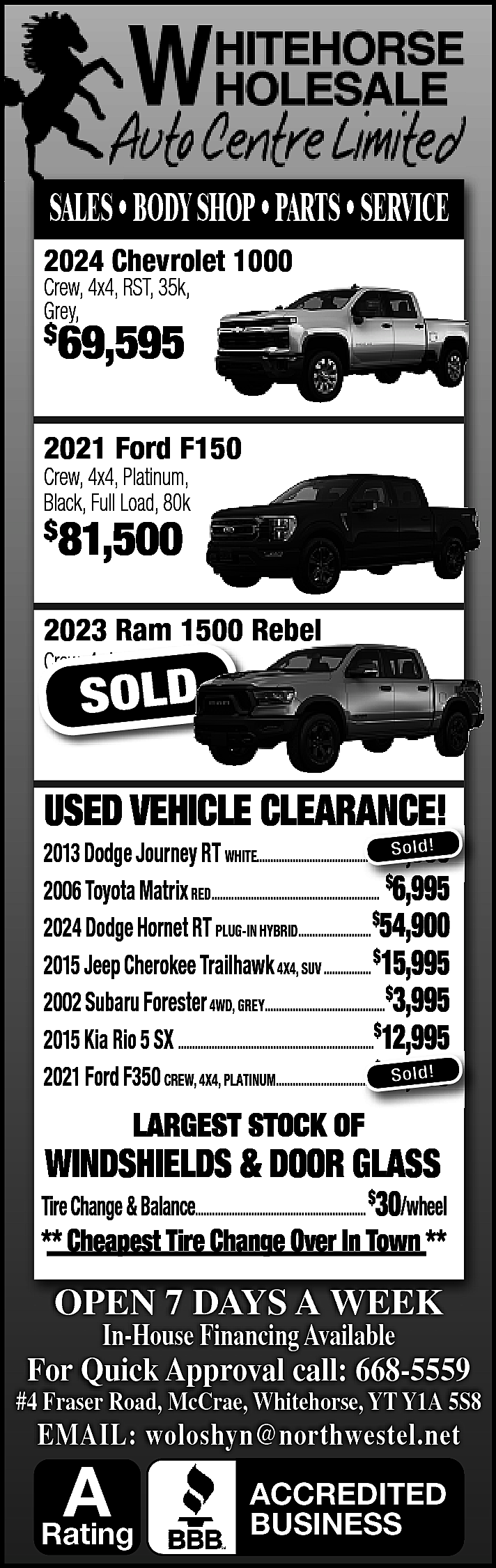 SALES • BODY SHOP •  SALES • BODY SHOP • PARTS • SERVICE  2024 Chevrolet 1000    Crew, 4x4, RST, 35k,  Grey,    $    69,595    2021 Ford F150  Crew, 4x4, Platinum,  Black, Full Load, 80k    $    81,500    2023 Ram 1500 Rebel  Crew, 4x4, 105K    $    63,900  SOLD    USED VEHICLE CLEARANCE!    $ ld!  2013 Dodge Journey RT WHITE.............................................  ............................................. So  8,995  2006 Toyota Matrix RED............................................................ $6,995  6 995  2024 Dodge Hornet RT PLUG-IN HYBRID.......................... $54,900  2015 Jeep Cherokee Trailhawk 4X4, SUV ................. $15,995  2002 Subaru Forester 4WD, GREY...........................................$3,995  2015 Kia Rio 5 SX ......................................................................$12,995  ,  $ So ld!  2021 Ford F350 CREW, 4X4, PLATINUM...................................  ................................... 81,500    LARGEST STOCK OF    WINDSHIELDS & DOOR GLASS    Tire Change & Balance............................................................. $30/wheel    ** Cheapest Tire Change Over In Town **    OPEN 7 DAYS A WEEK  In-House Financing Available    For Quick Approval call: 668-5559    #4 Fraser Road, McCrae, Whitehorse, YT Y1A 5S8    EMAIL: woloshyn@northwestel.net    A    Rating    ACCREDITED  BUSINESS    