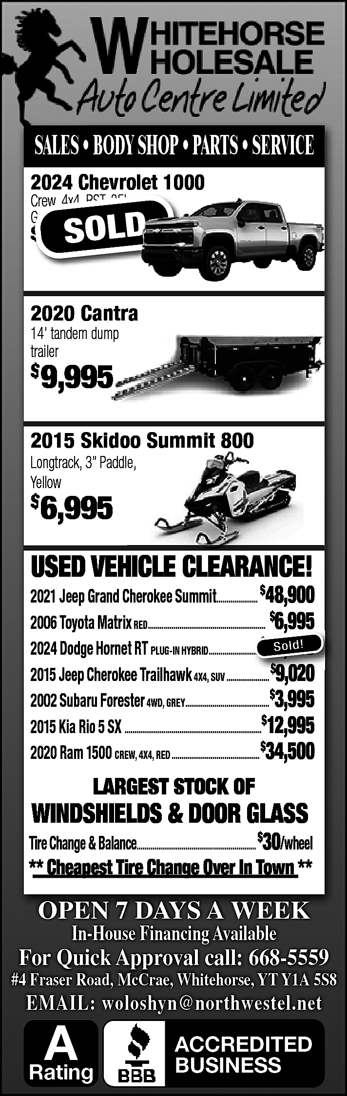 SALES • BODY SHOP •  SALES • BODY SHOP • PARTS • SERVICE  2024 Chevrolet 1000  Crew, 4x4, RST, 35k,  Crew  Grey,  Grey    $    SOLD  69,595    2020 Cantra  Cantr  14’ tandem dump  trailer    $    9,9  995    2015 Skidoo Summit 800    Longtrack, 3” Paddle,  Yellow    $    6,995    USED VEHICLE CLEARANCE!    2021 Jeep Grand Cherokee Summit..................... $48,900  2006 Toyota Matrix RED............................................................ $6,995  ,  $ So ld!  2024 Dodge Hornet RT PLUG-IN HYBRID..........................  .......................... 54,900  2015 Jeep Cherokee Trailhawk 4X4, SUV ...................... $9,020  2002 Subaru Forester 4WD, GREY...........................................$3,995  2015 Kia Rio 5 SX ......................................................................$12,995  2020 Ram 1500 CREW, 4X4, RED ............................................. $34,500    LARGEST STOCK OF    WINDSHIELDS & DOOR GLASS    Tire Change & Balance............................................................. $30/wheel    ** Cheapest Tire Change Over In Town **    OPEN 7 DAYS A WEEK  In-House Financing Available    For Quick Approval call: 668-5559    #4 Fraser Road, McCrae, Whitehorse, YT Y1A 5S8    EMAIL: woloshyn@northwestel.net    A    Rating    ACCREDITED  BUSINESS    