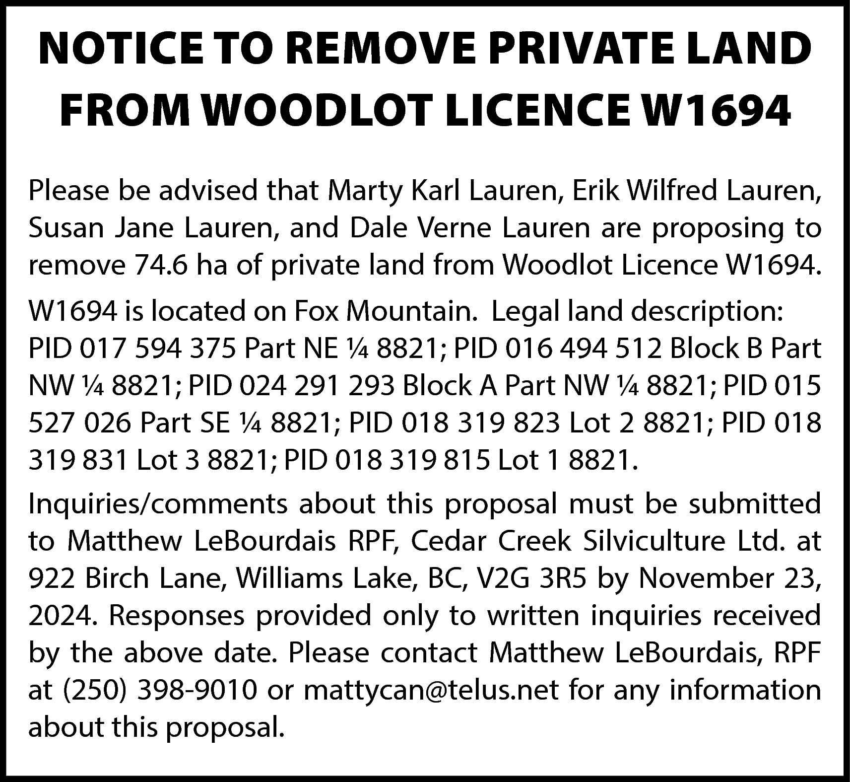 NOTICE TO REMOVE PRIVATE LAND  NOTICE TO REMOVE PRIVATE LAND  FROM WOODLOT LICENCE W1694  Please be advised that Marty Karl Lauren, Erik Wilfred Lauren,  Susan Jane Lauren, and Dale Verne Lauren are proposing to  remove 74.6 ha of private land from Woodlot Licence W1694.  W1694 is located on Fox Mountain. Legal land description:  PID 017 594 375 Part NE ¼ 8821; PID 016 494 512 Block B Part  NW ¼ 8821; PID 024 291 293 Block A Part NW ¼ 8821; PID 015  527 026 Part SE ¼ 8821; PID 018 319 823 Lot 2 8821; PID 018  319 831 Lot 3 8821; PID 018 319 815 Lot 1 8821.  Inquiries/comments about this proposal must be submitted  to Matthew LeBourdais RPF, Cedar Creek Silviculture Ltd. at  922 Birch Lane, Williams Lake, BC, V2G 3R5 by November 23,  2024. Responses provided only to written inquiries received  by the above date. Please contact Matthew LeBourdais, RPF  at (250) 398-9010 or mattycan@telus.net for any information  about this proposal.    