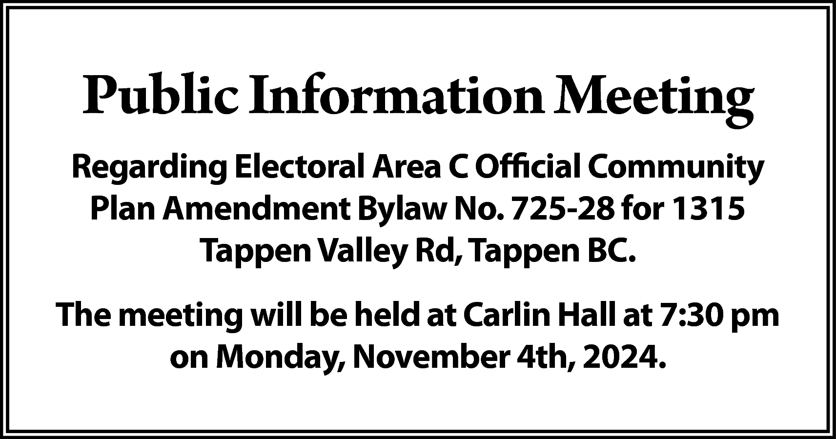 Public Information Meeting <br>Regarding Electoral  Public Information Meeting  Regarding Electoral Area C Official Community  Plan Amendment Bylaw No. 725-28 for 1315  Tappen Valley Rd, Tappen BC.  The meeting will be held at Carlin Hall at 7:30 pm  on Monday, November 4th, 2024.    