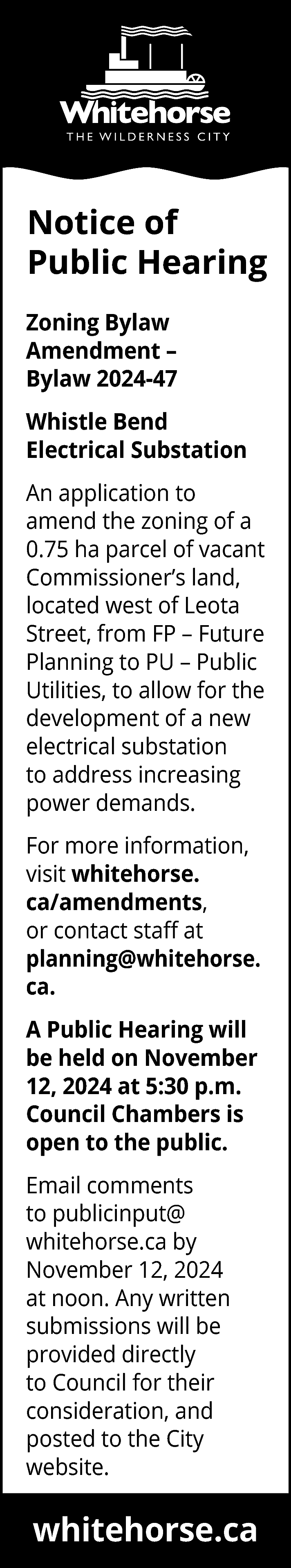 Notice of <br>Public Hearing <br>Zoning  Notice of  Public Hearing  Zoning Bylaw  Amendment –  Bylaw 2024-47  Whistle Bend  Electrical Substation  An application to  amend the zoning of a  0.75 ha parcel of vacant  Commissioner’s land,  located west of Leota  Street, from FP – Future  Planning to PU – Public  Utilities, to allow for the  development of a new  electrical substation  to address increasing  power demands.  For more information,  visit whitehorse.  ca/amendments,  or contact staff at  planning@whitehorse.  ca.  A Public Hearing will  be held on November  12, 2024 at 5:30 p.m.  Council Chambers is  open to the public.  Email comments  to publicinput@  whitehorse.ca by  November 12, 2024  at noon. Any written  submissions will be  provided directly  to Council for their  consideration, and  posted to the City  website.    whitehorse.ca    