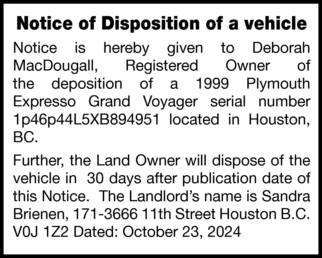 Notice of Disposition of a  Notice of Disposition of a vehicle  Notice is hereby given to Deborah  MacDougall,  Registered  Owner  of  the deposition of a 1999 Plymouth  Expresso Grand Voyager serial number  1p46p44L5XB894951 located in Houston,  BC.  Further, the Land Owner will dispose of the  vehicle in 30 days after publication date of  this Notice. The Landlord’s name is Sandra  Brienen, 171-3666 11th Street Houston B.C.  V0J 1Z2 Dated: October 23, 2024    