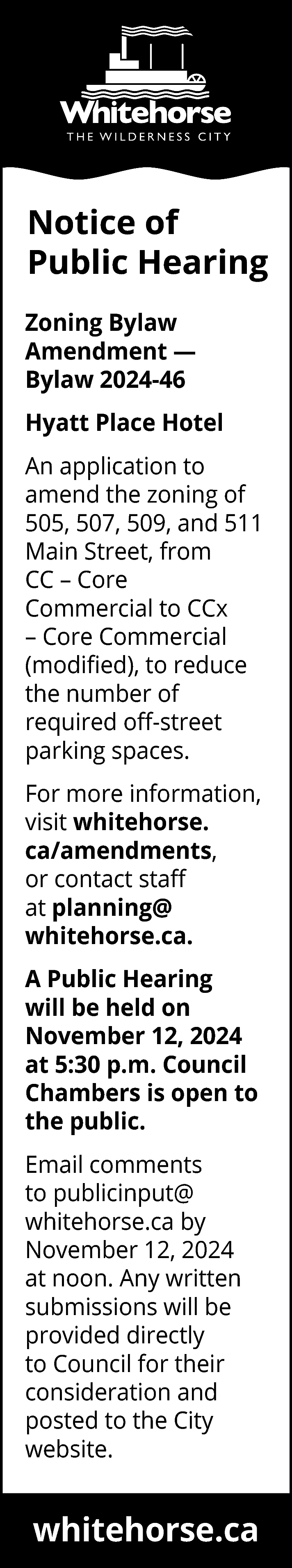 Notice of <br>Public Hearing <br>Zoning  Notice of  Public Hearing  Zoning Bylaw  Amendment —  Bylaw 2024-46  Hyatt Place Hotel  An application to  amend the zoning of  505, 507, 509, and 511  Main Street, from  CC – Core  Commercial to CCx  – Core Commercial  (modified), to reduce  the number of  required off-street  parking spaces.  For more information,  visit whitehorse.  ca/amendments,  or contact staff  at planning@  whitehorse.ca.  A Public Hearing  will be held on  November 12, 2024  at 5:30 p.m. Council  Chambers is open to  the public.  Email comments  to publicinput@  whitehorse.ca by  November 12, 2024  at noon. Any written  submissions will be  provided directly  to Council for their  consideration and  posted to the City  website.    whitehorse.ca    