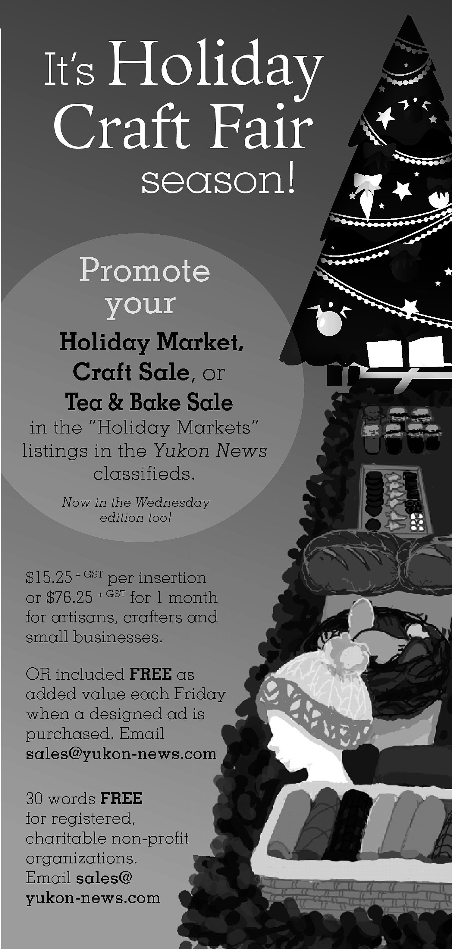 It’s Holiday <br> <br>Craft Fair  It’s Holiday    Craft Fair  season!    Promote  your  Holiday Market,  Craft Sale, or  Tea & Bake Sale    in the “Holiday Markets”  listings in the Yukon News  classifieds.  Now in the Wednesday  edition too!    $15.25 + GST per insertion  or $76.25 + GST for 1 month  for artisans, crafters and  small businesses.  OR included FREE ass  added value each Friday  when a designed ad is  purchased. Email  sales@yukon-news.com  30 words FREE  for registered,  charitable non-profit  organizations.  Email sales@  yukon-news.com    