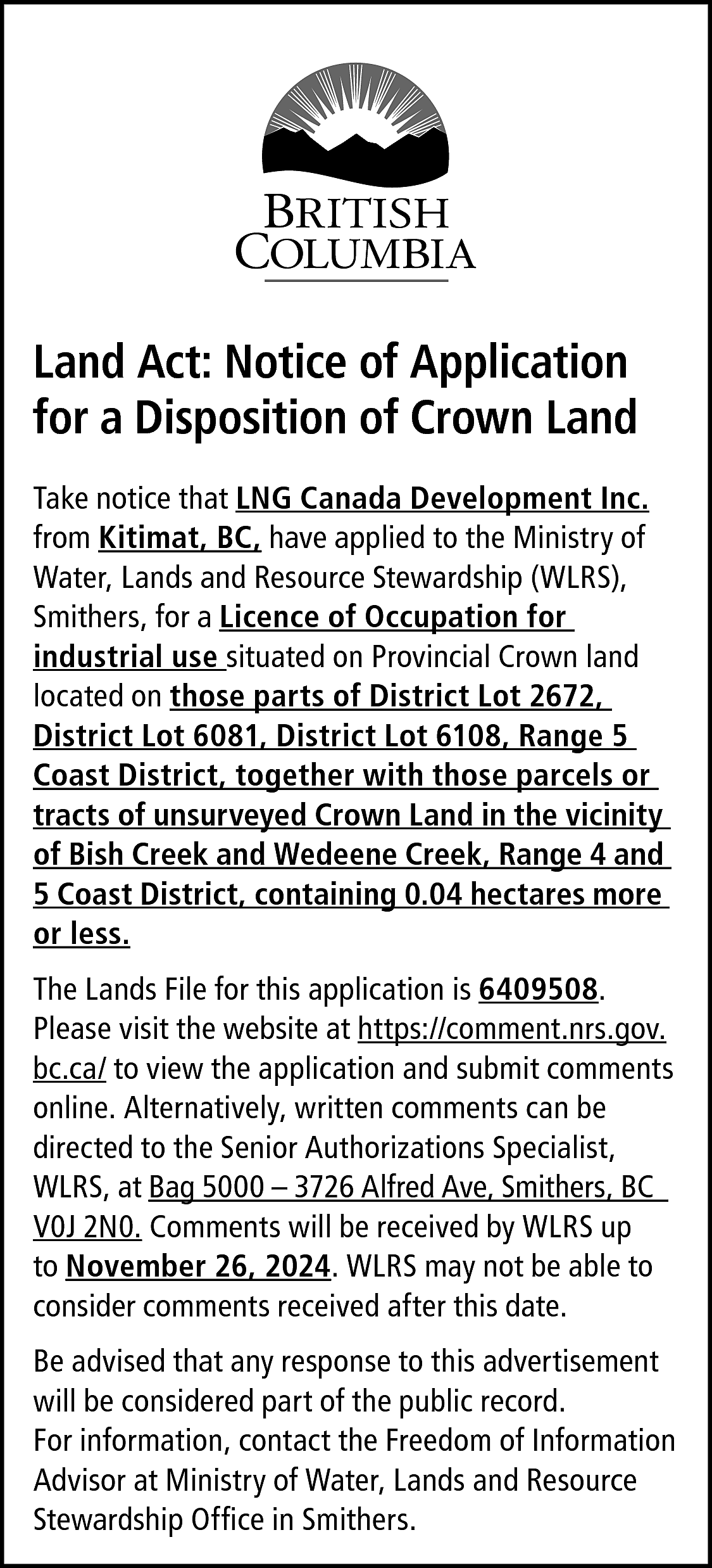 Land Act: Notice of Application  Land Act: Notice of Application  for a Disposition of Crown Land  Take notice that LNG Canada Development Inc.  from Kitimat, BC, have applied to the Ministry of  Water, Lands and Resource Stewardship (WLRS),  Smithers, for a Licence of Occupation for  industrial use situated on Provincial Crown land  located on those parts of District Lot 2672,  District Lot 6081, District Lot 6108, Range 5  Coast District, together with those parcels or  tracts of unsurveyed Crown Land in the vicinity  of Bish Creek and Wedeene Creek, Range 4 and  5 Coast District, containing 0.04 hectares more  or less.  The Lands File for this application is 6409508.  Please visit the website at https://comment.nrs.gov.  bc.ca/ to view the application and submit comments  online. Alternatively, written comments can be  directed to the Senior Authorizations Specialist,  WLRS, at Bag 5000 – 3726 Alfred Ave, Smithers, BC  V0J 2N0. Comments will be received by WLRS up  to November 26, 2024. WLRS may not be able to  consider comments received after this date.  Be advised that any response to this advertisement  will be considered part of the public record.  For information, contact the Freedom of Information  Advisor at Ministry of Water, Lands and Resource  Stewardship Office in Smithers.    